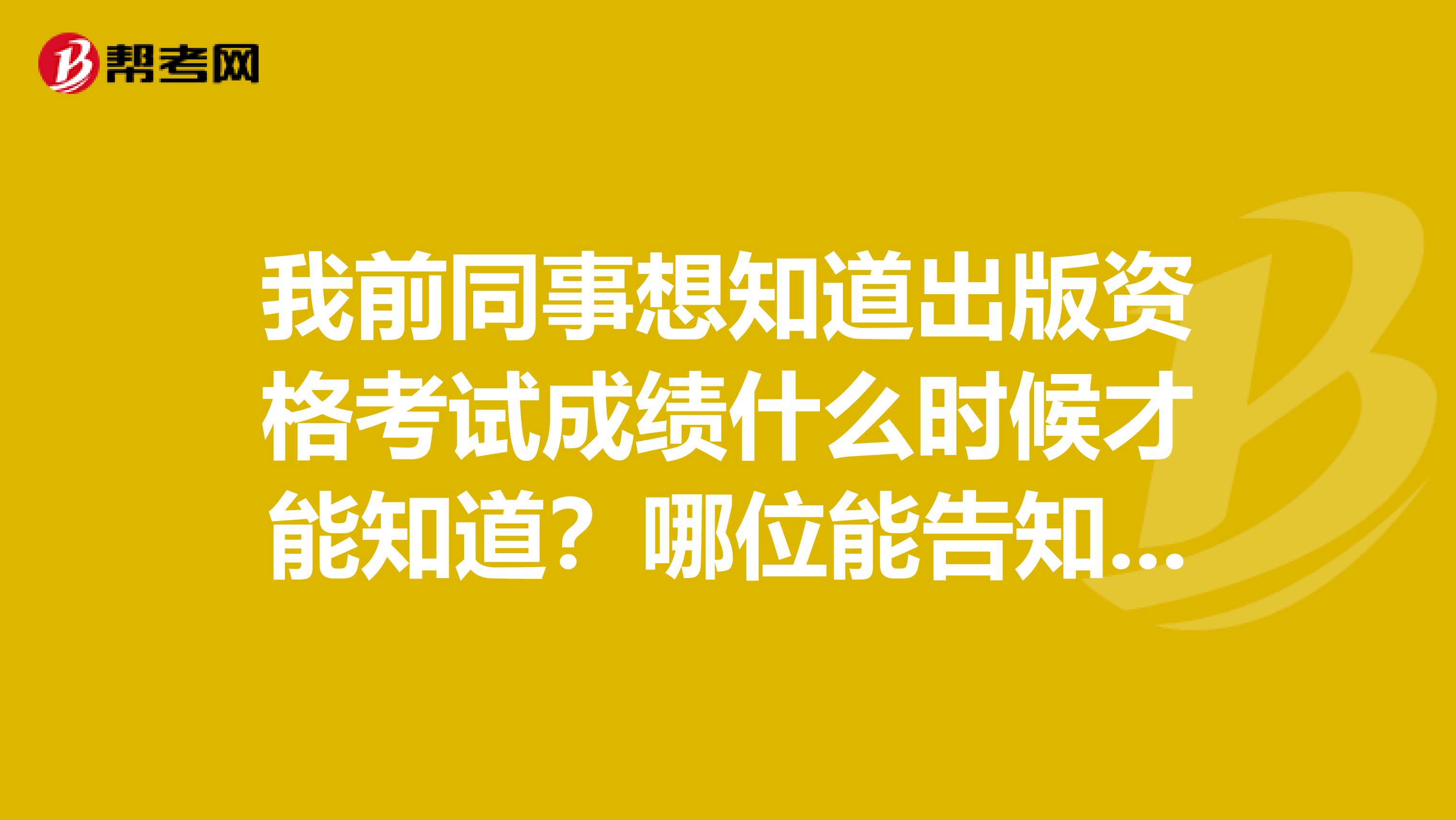 我前同事想知道出版资格考试成绩什么时候才能知道?哪位能告知一下?