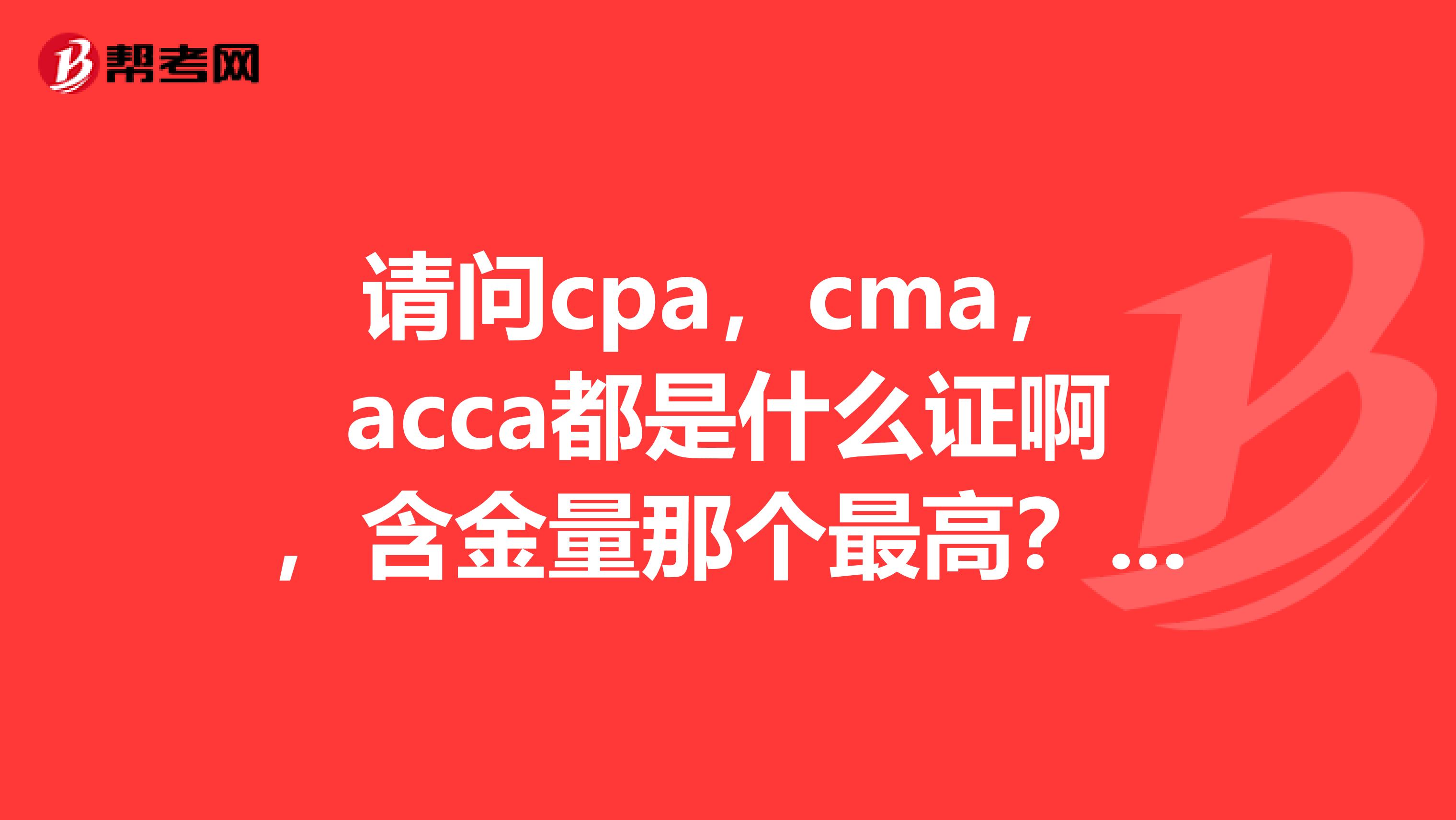 請問cpa，cma，acca都是什么證啊，含金量那個最高？是CMA嗎？想從事會計行
