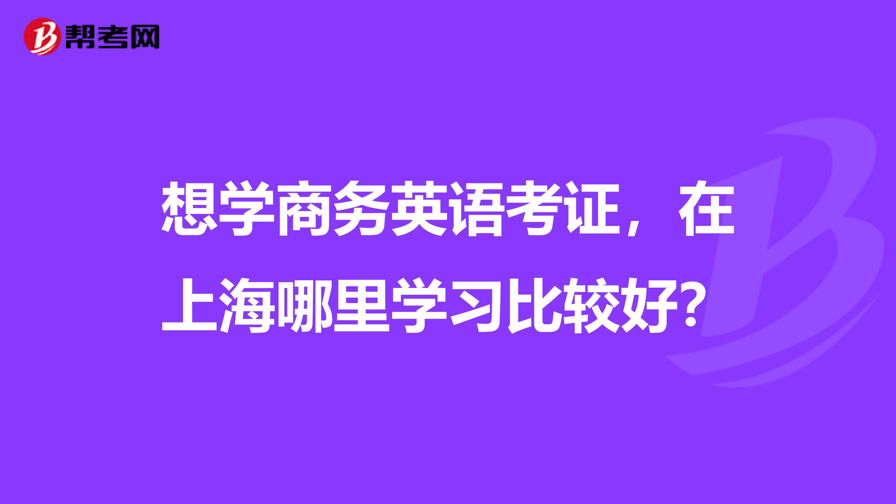 想学商务英语考证，在上海哪里学习比较好？