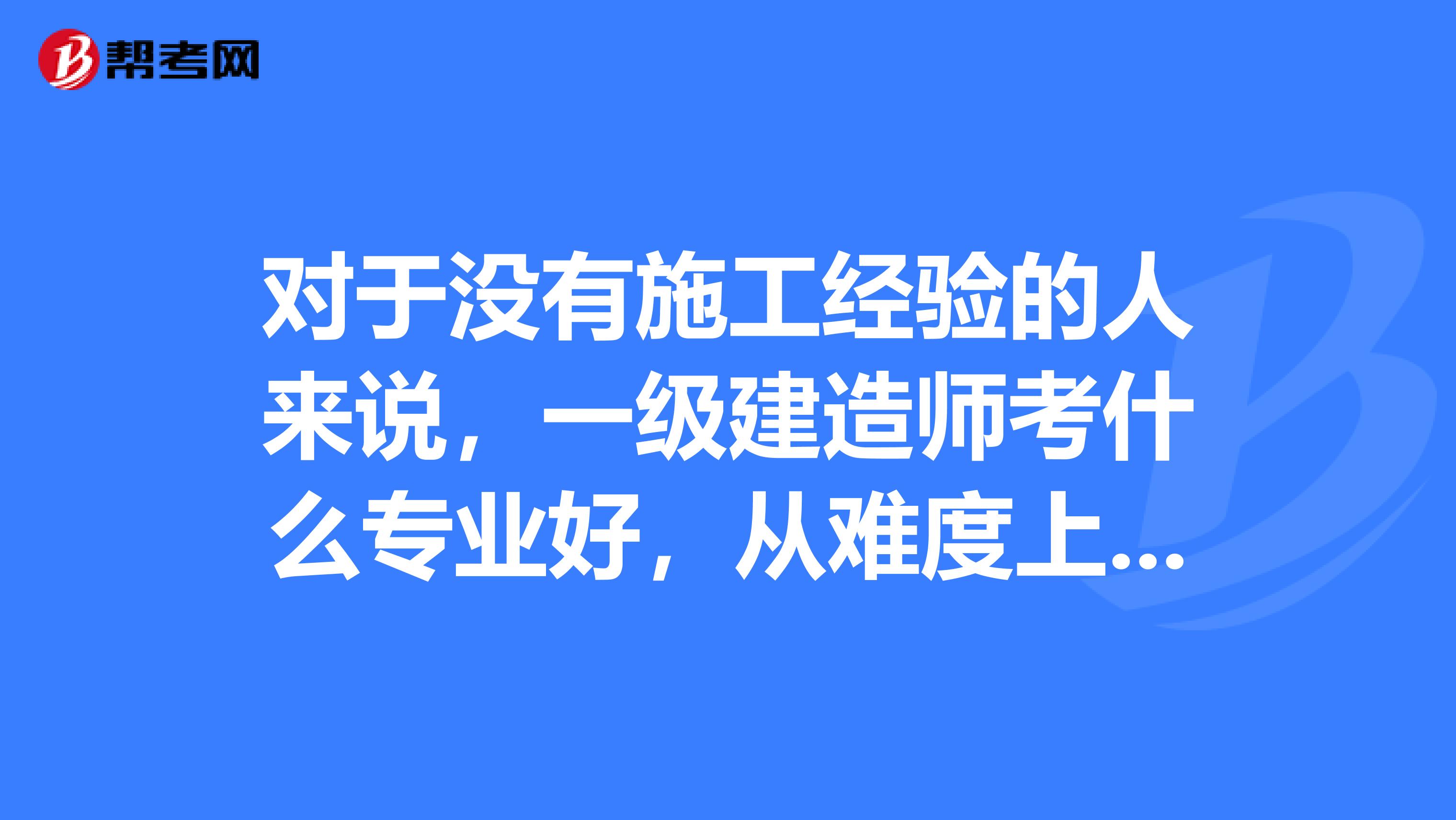 对于没有施工经验的人来说,一级建造师考什么专业好,从难度上来讲