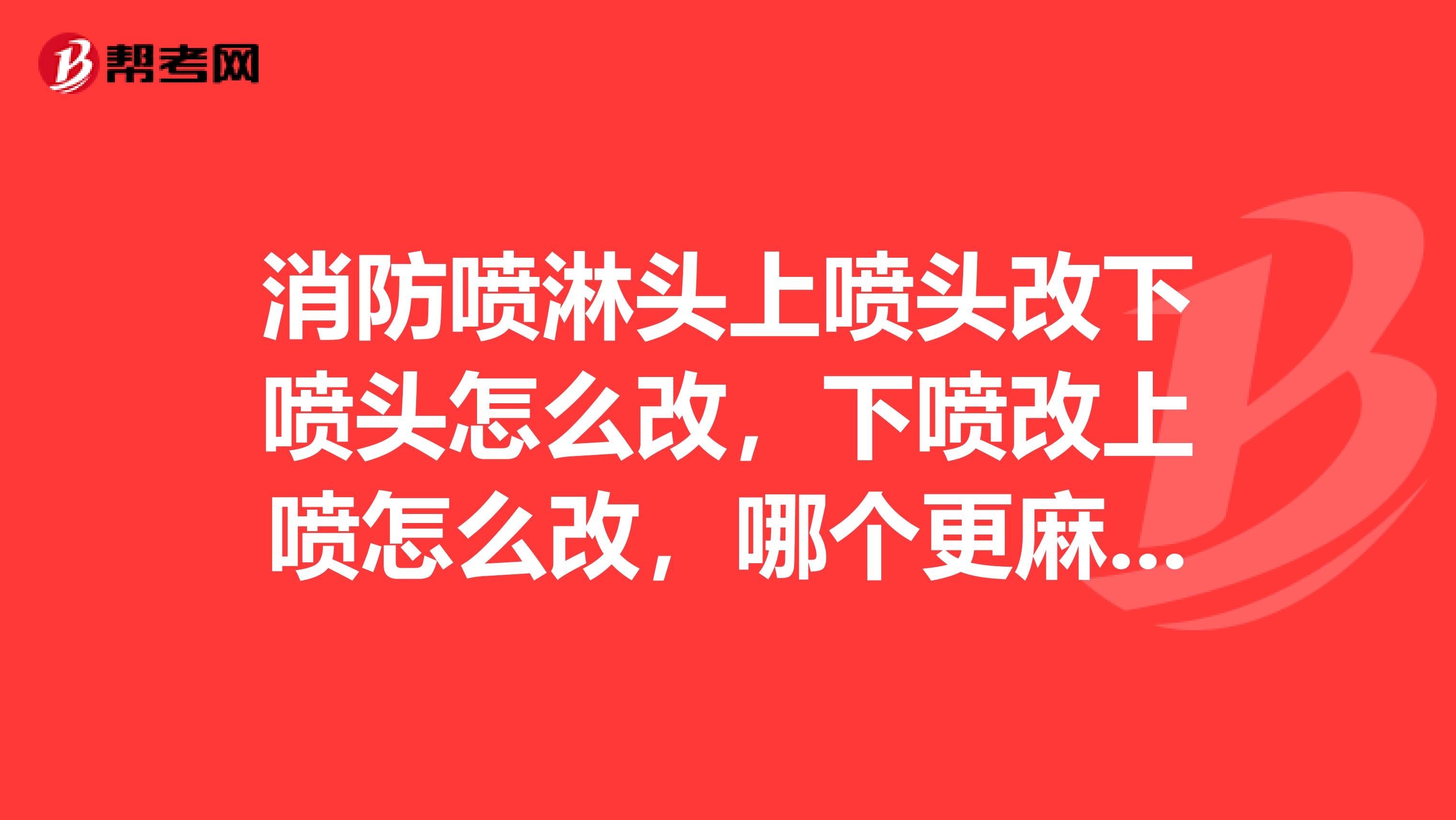 消防喷淋头上喷头改下喷头怎么改,下喷改上喷怎么改,哪个更麻烦一点,改的时候要注意什么谢谢了