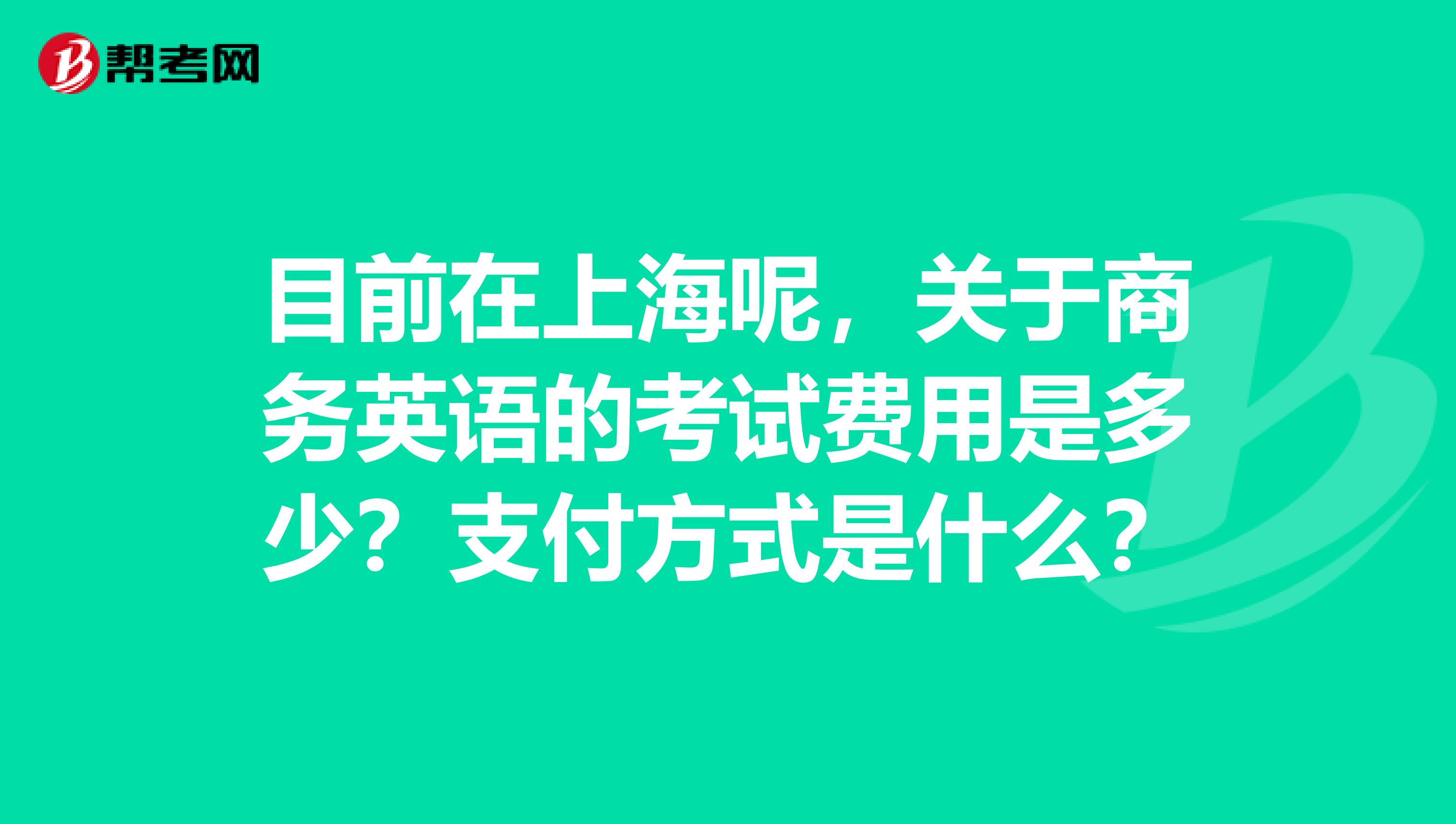 目前在上海呢，关于商务英语的考试费用是多少？支付方式是什么？