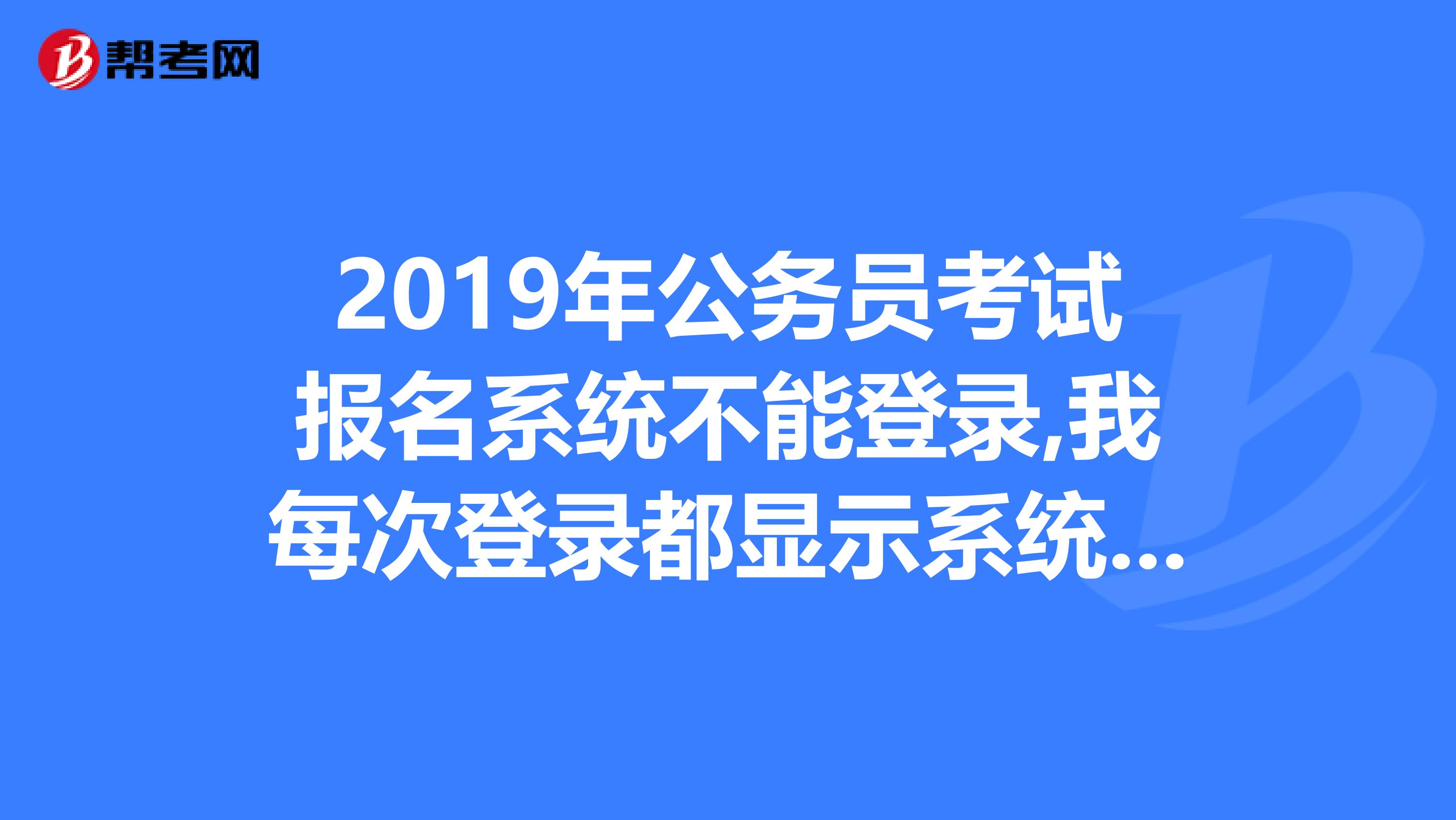 2019年公务员考试报名系统不能登录,我每次登录都显示系统忙请重新登,急死了.