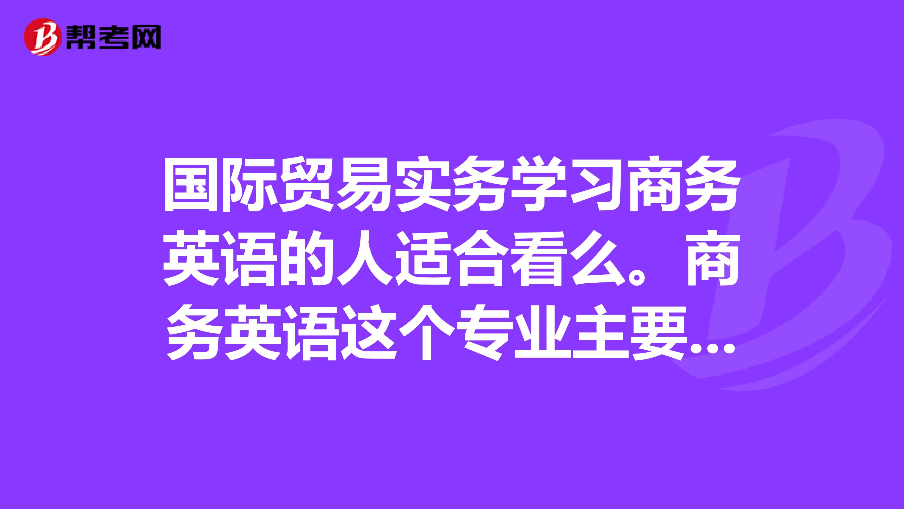 国际贸易实务学习商务英语的人适合看么。商务英语这个专业主要是学习什么呢