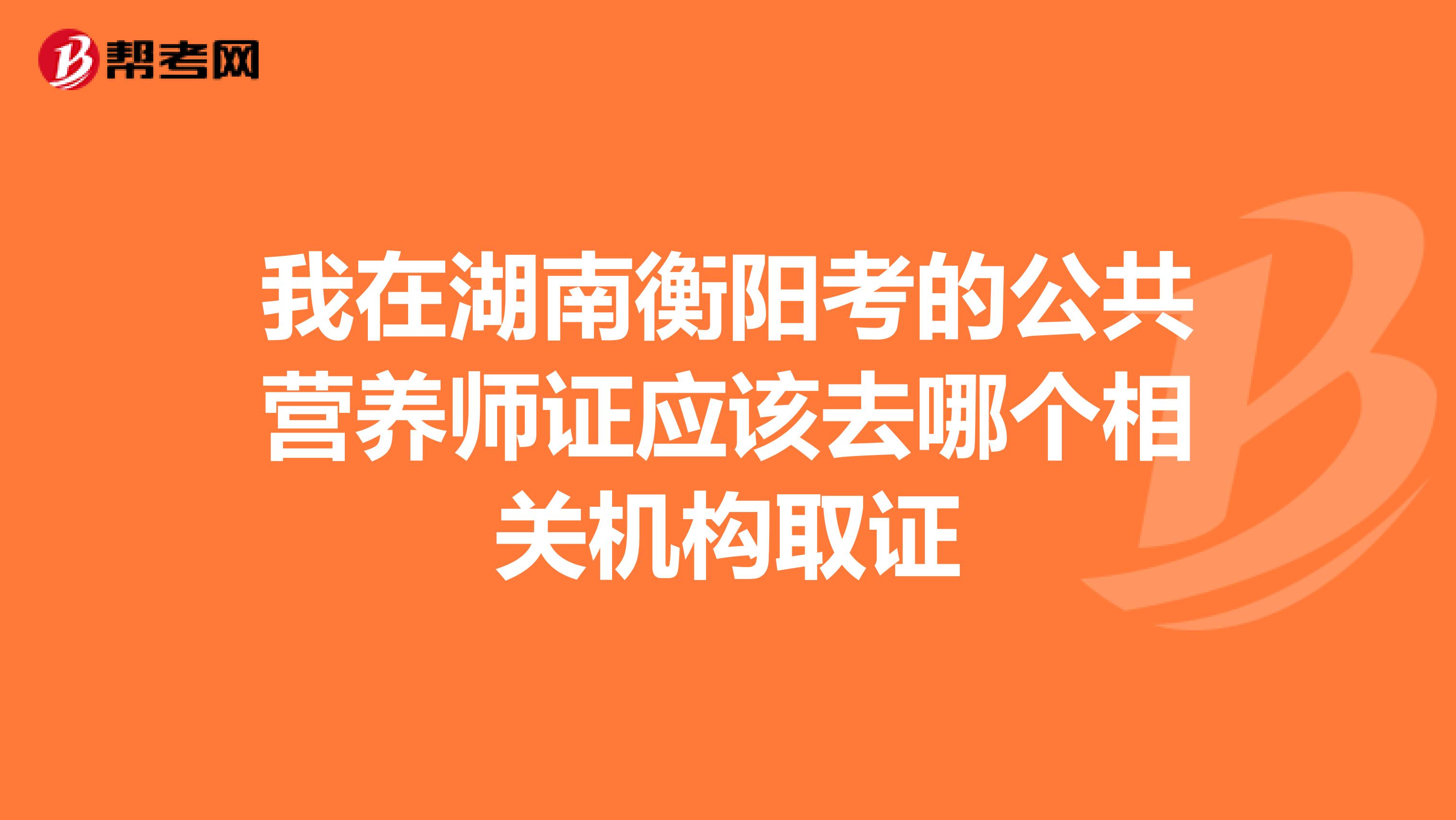 我在湖南衡阳考的公共营养师证应该去哪个相关机构取证