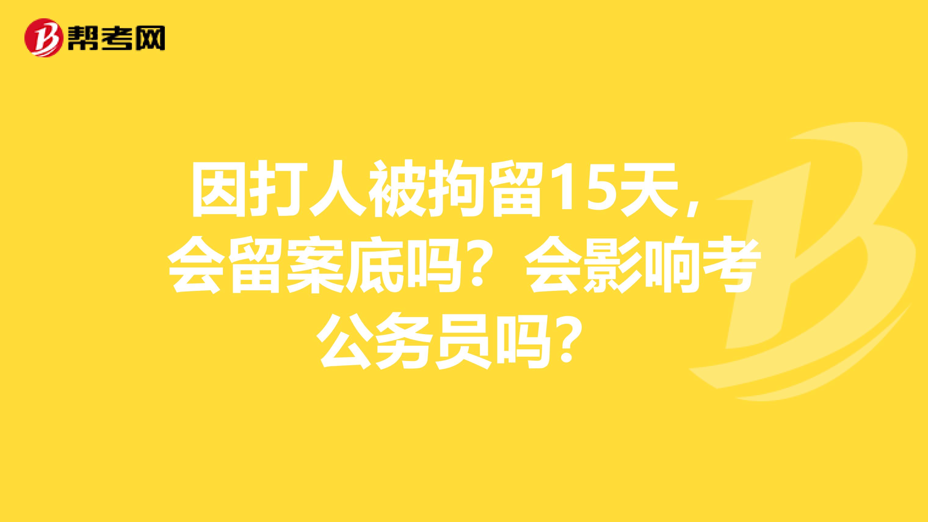因打人被拘留15天，会留案底吗？会影响考公务员吗？