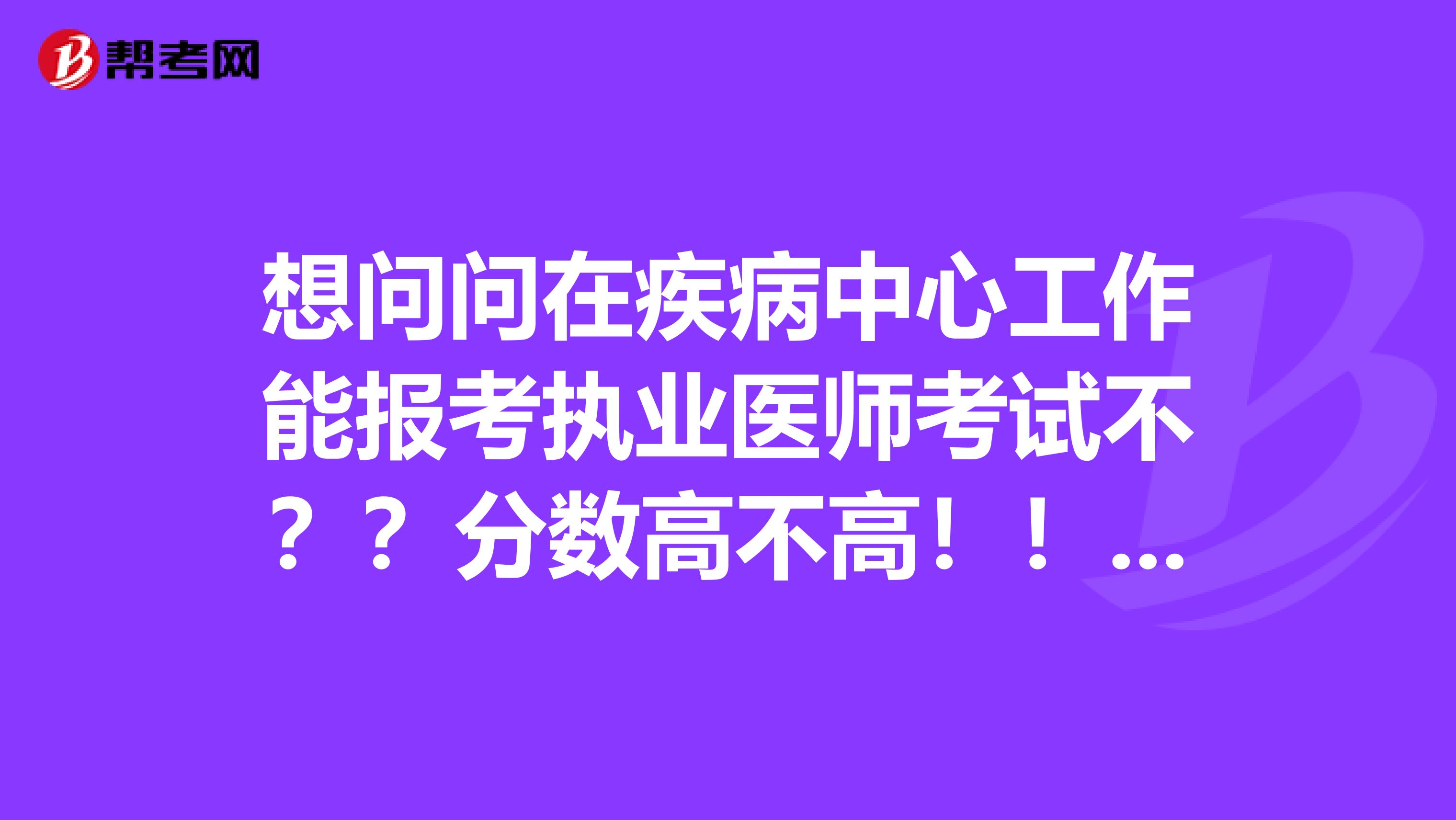 想问问在疾病中心工作能报考执业医师考试不??分数高不高!!急!!!!!!!!~