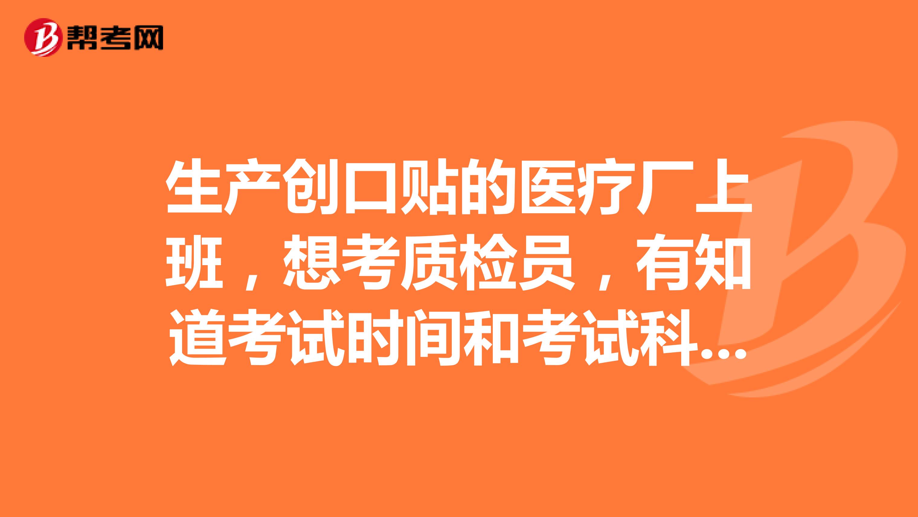 生产创口贴的医疗厂上班，想考质检员，有知道考试时间和考试科目的吗？