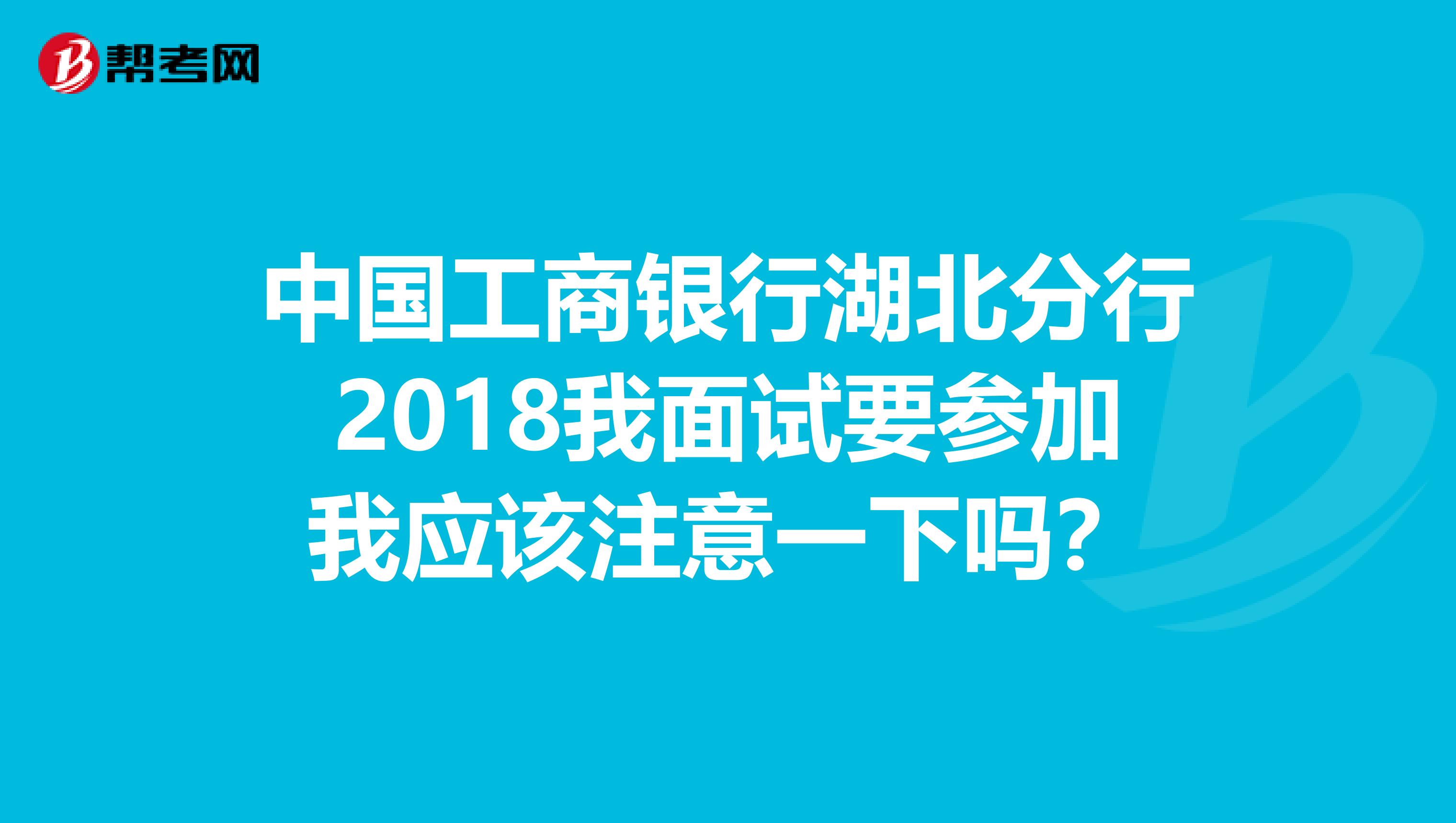 中国工商银行湖北分行2018我面试要参加我应该注意一下吗？