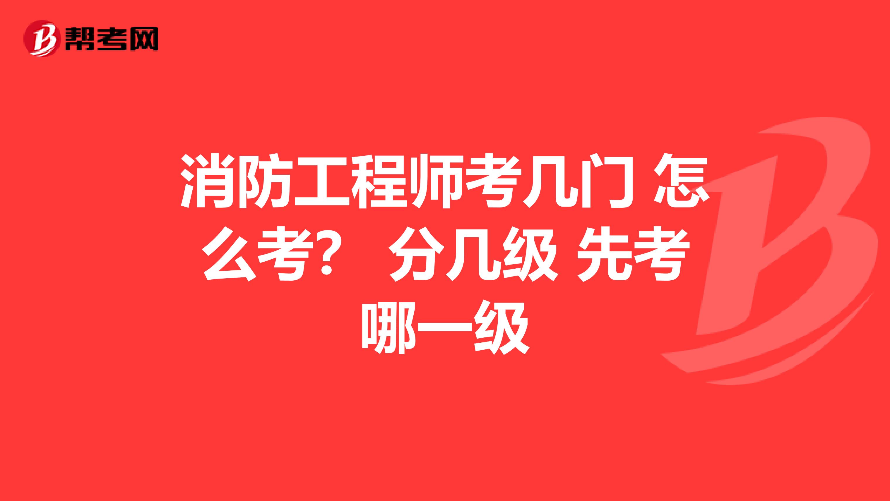 消防工程师考几门 怎么考? 分几级 先考哪一级