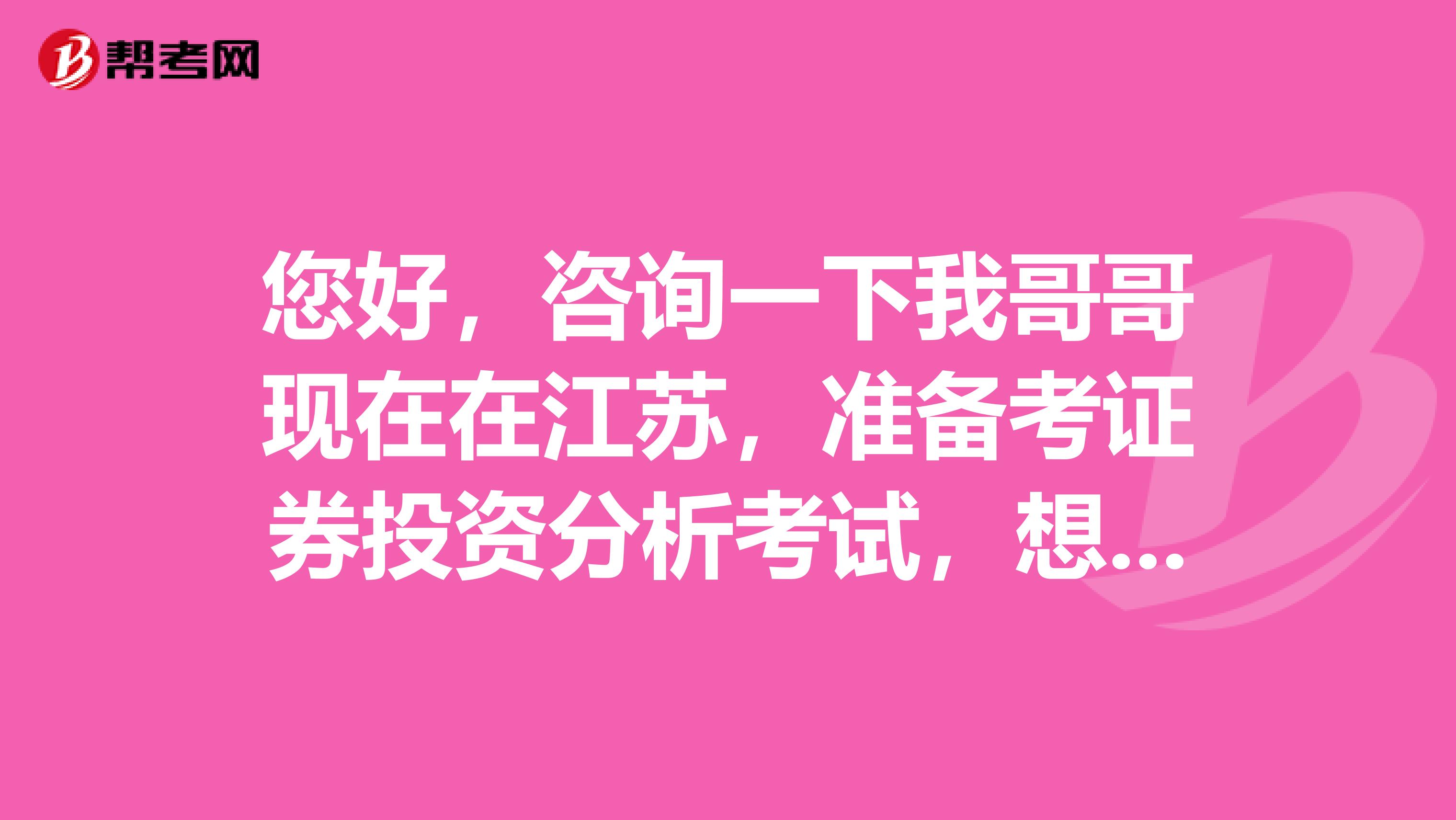 您好，咨询一下我哥哥现在在江苏，准备考证券投资分析考试，想知道在哪里报名？需要多少费用？
