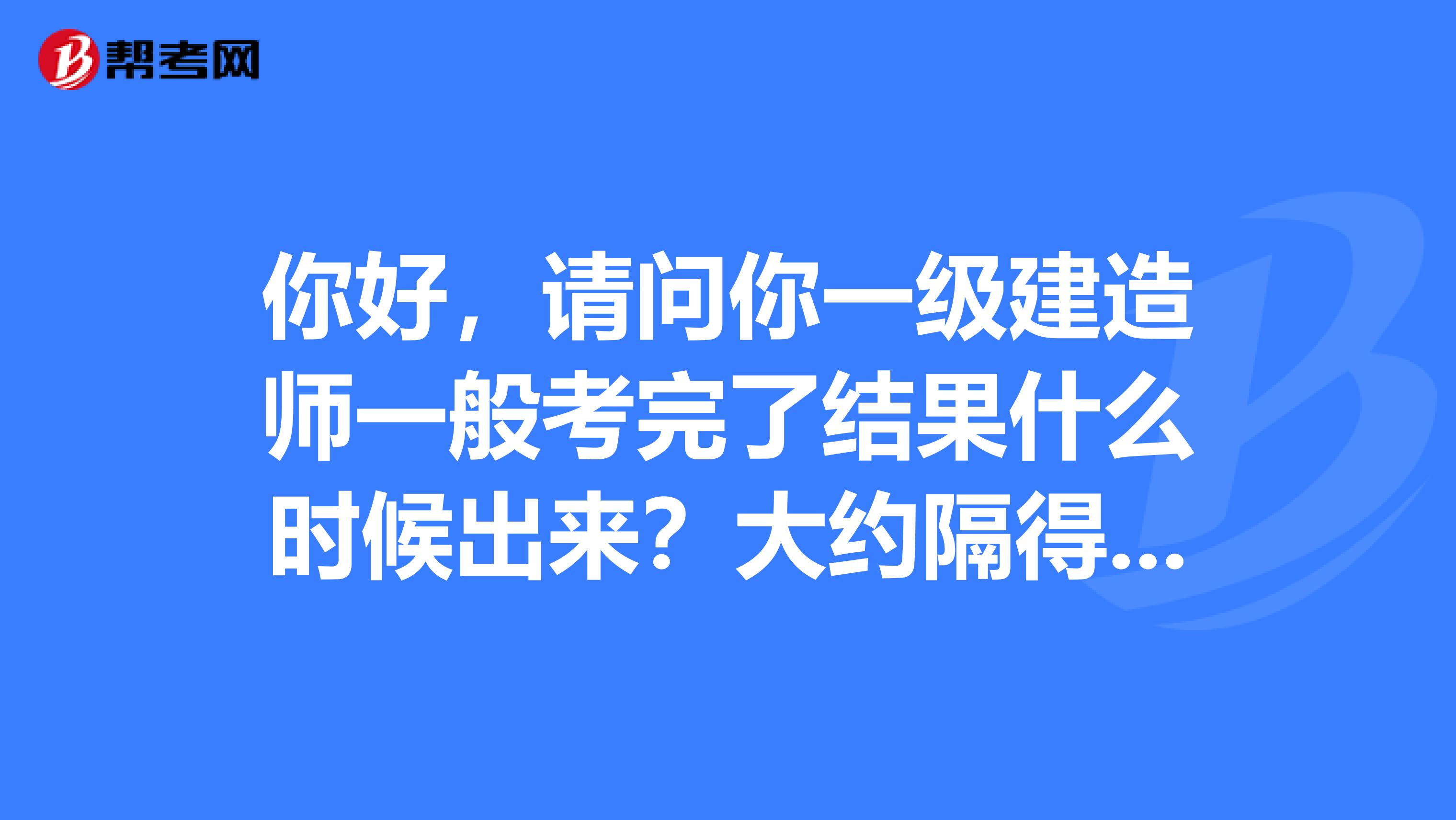 你好,请问你一级建造师一般考完了结果什么时候出来?大约隔得了多久?