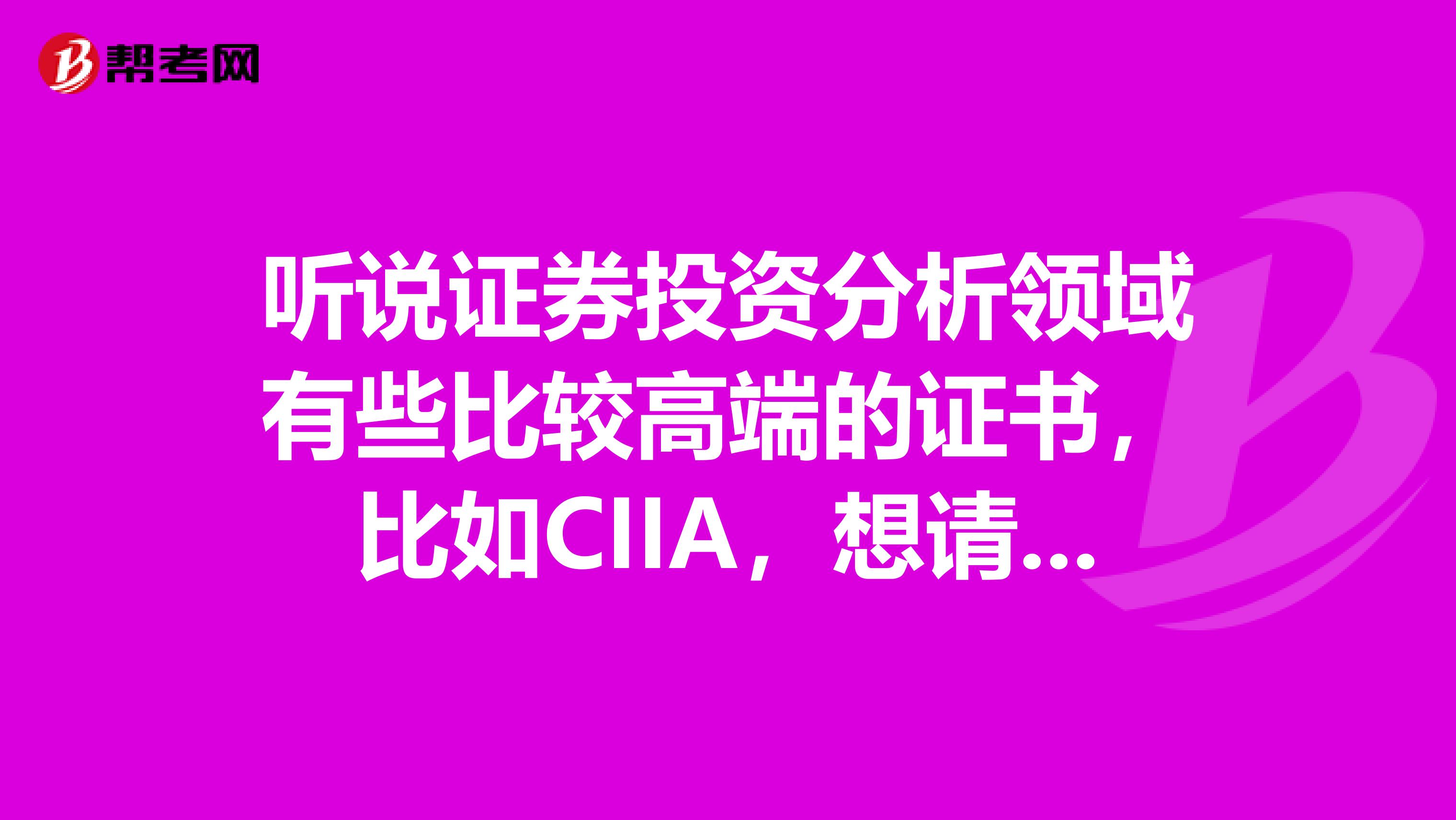 听说证券投资分析领域有些比较高端的证书，比如CIIA，想请假下关于这个考试的相关信息，比如报考时间，考试内容等