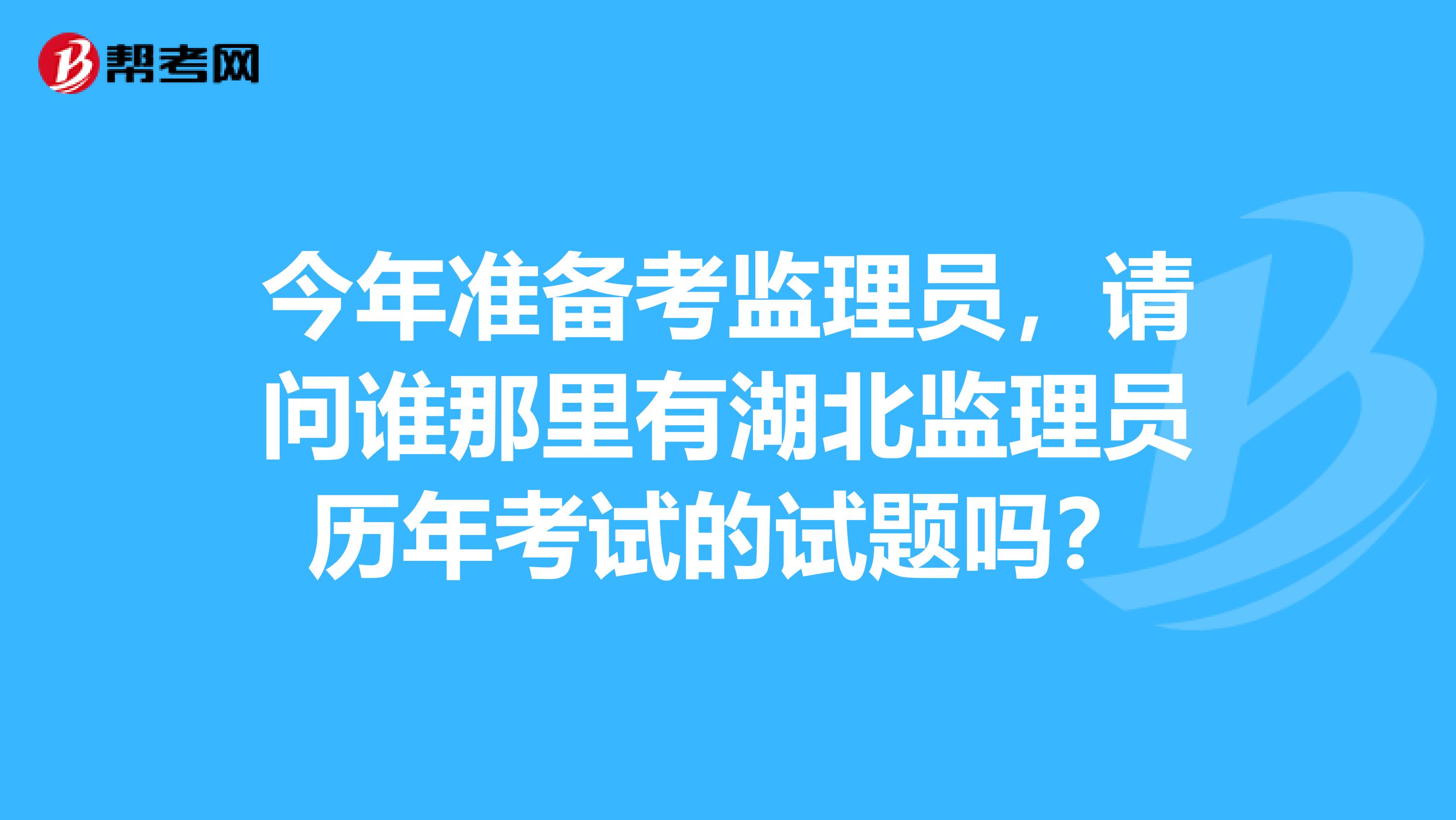 今年准备考监理员，请问谁那里有湖北监理员历年考试的试题吗？