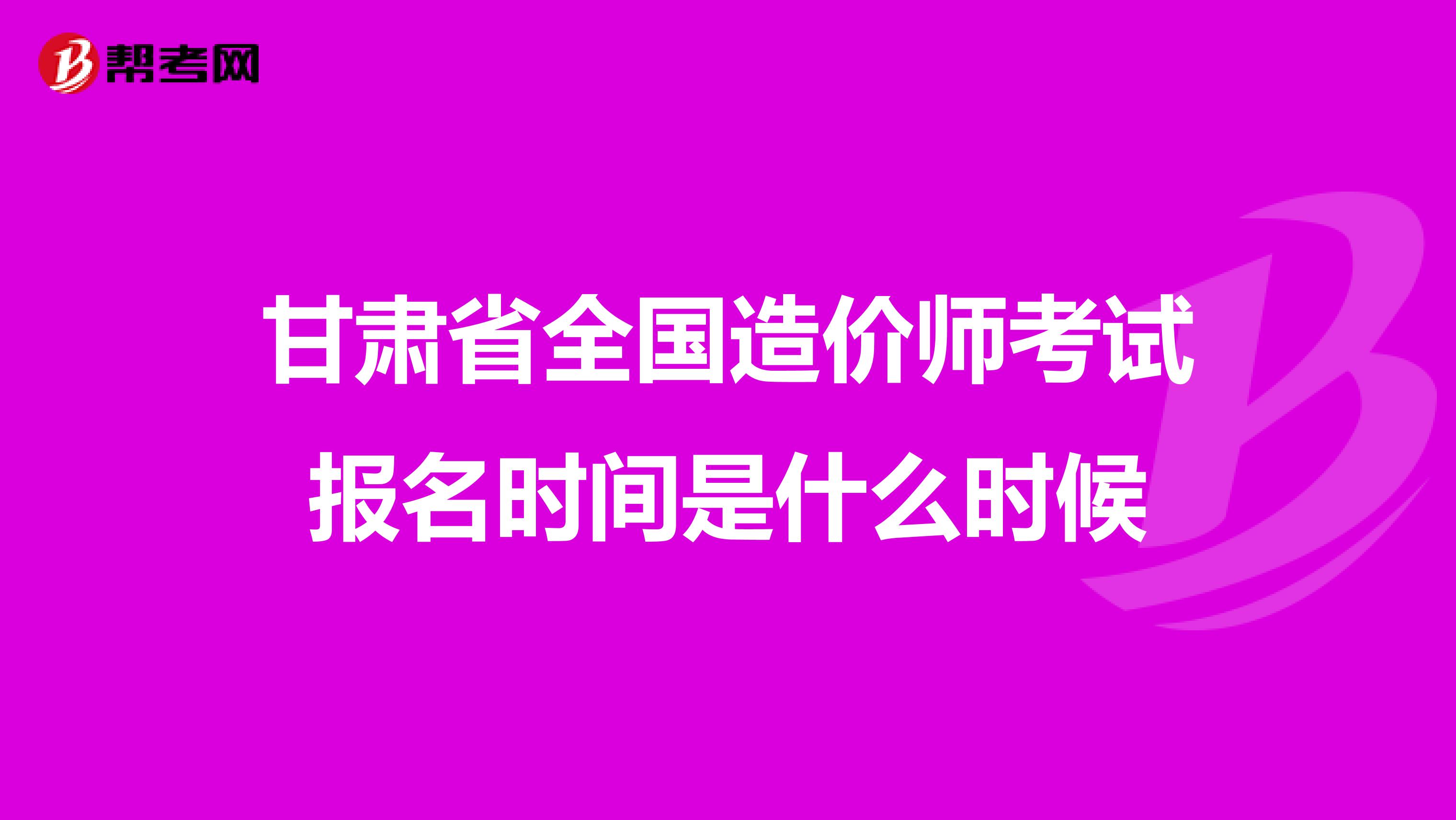 甘肃省全国造价师考试报名时间是什么时候