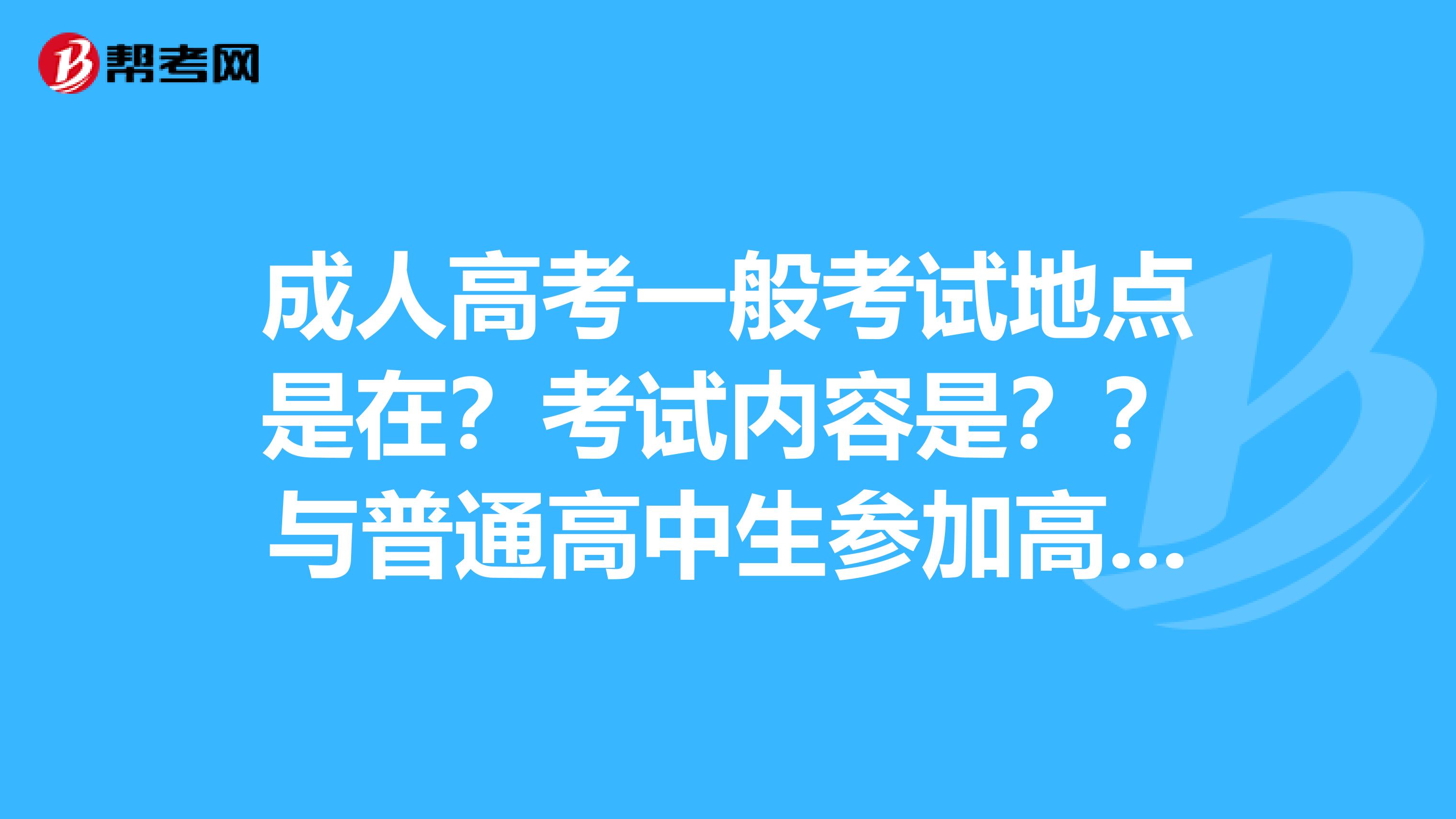 成人高考一般考试地点是在?考试内容是??与普通高中生参加高考有何区别??