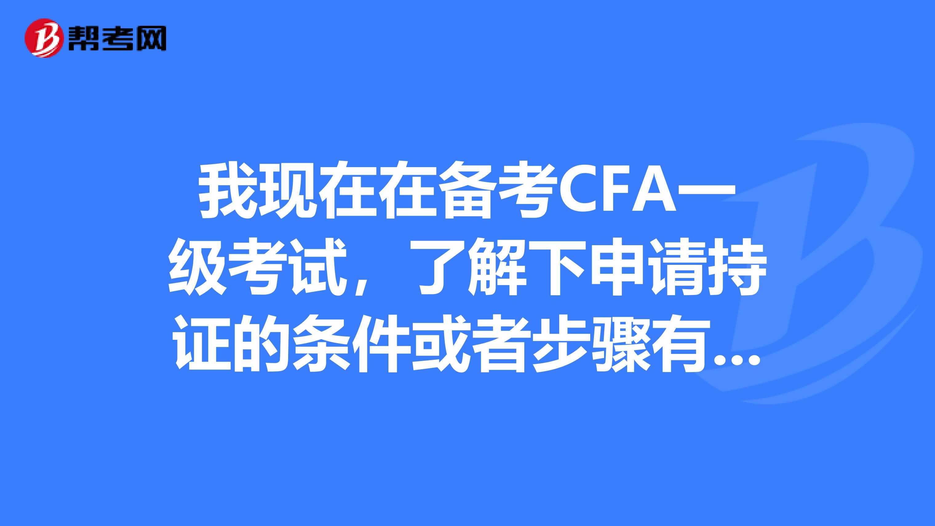 我现在在备考CFA一级考试，了解下申请持证的条件或者步骤有哪一些呢？