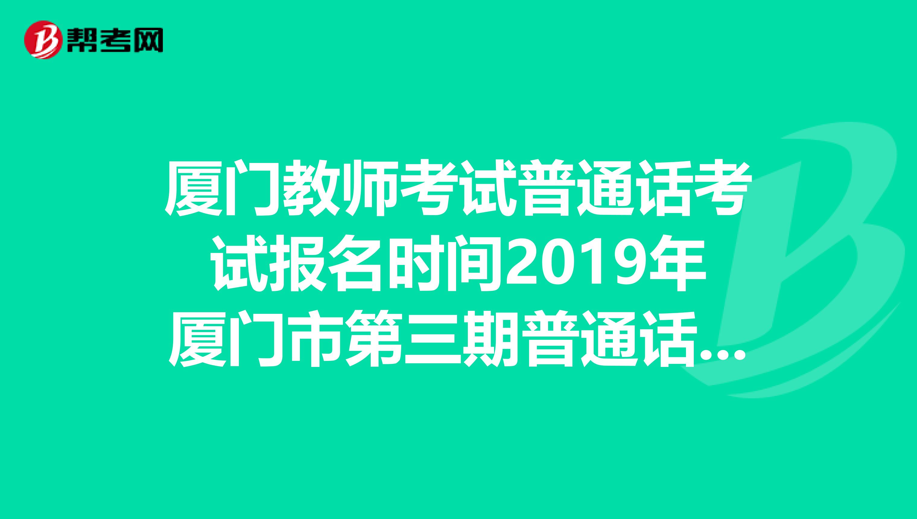 廈門教師考試普通話考試報名時間2019年廈門市第三期普通話水平等級測試報名時間什么時候?