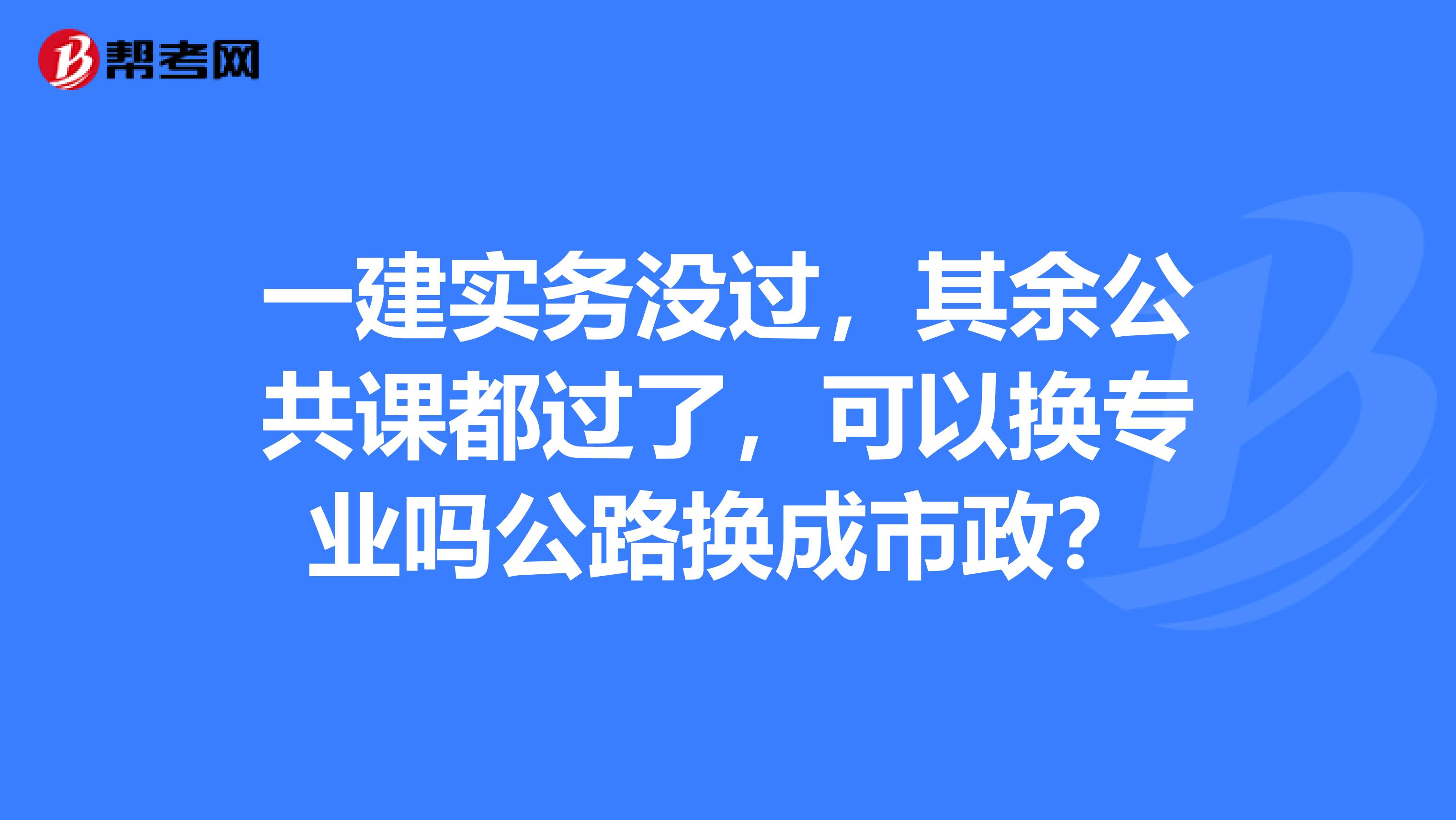 一建实务没过，其余公共课都过了，可以换专业吗公路换成市政？