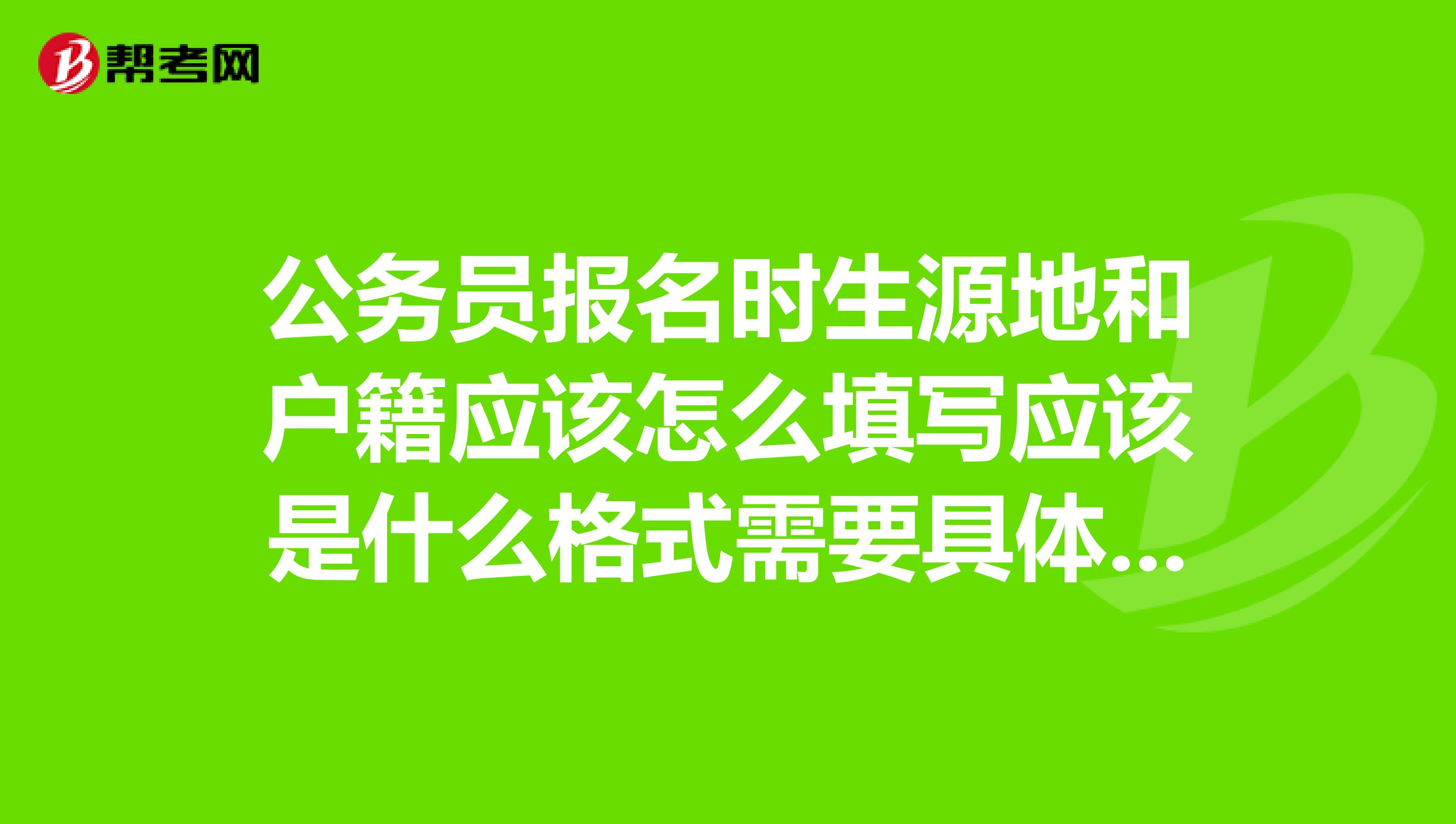 公务员报名时生源地和户籍应该怎么填写应该是什么格式需要具体到派出所吗谢谢了很急