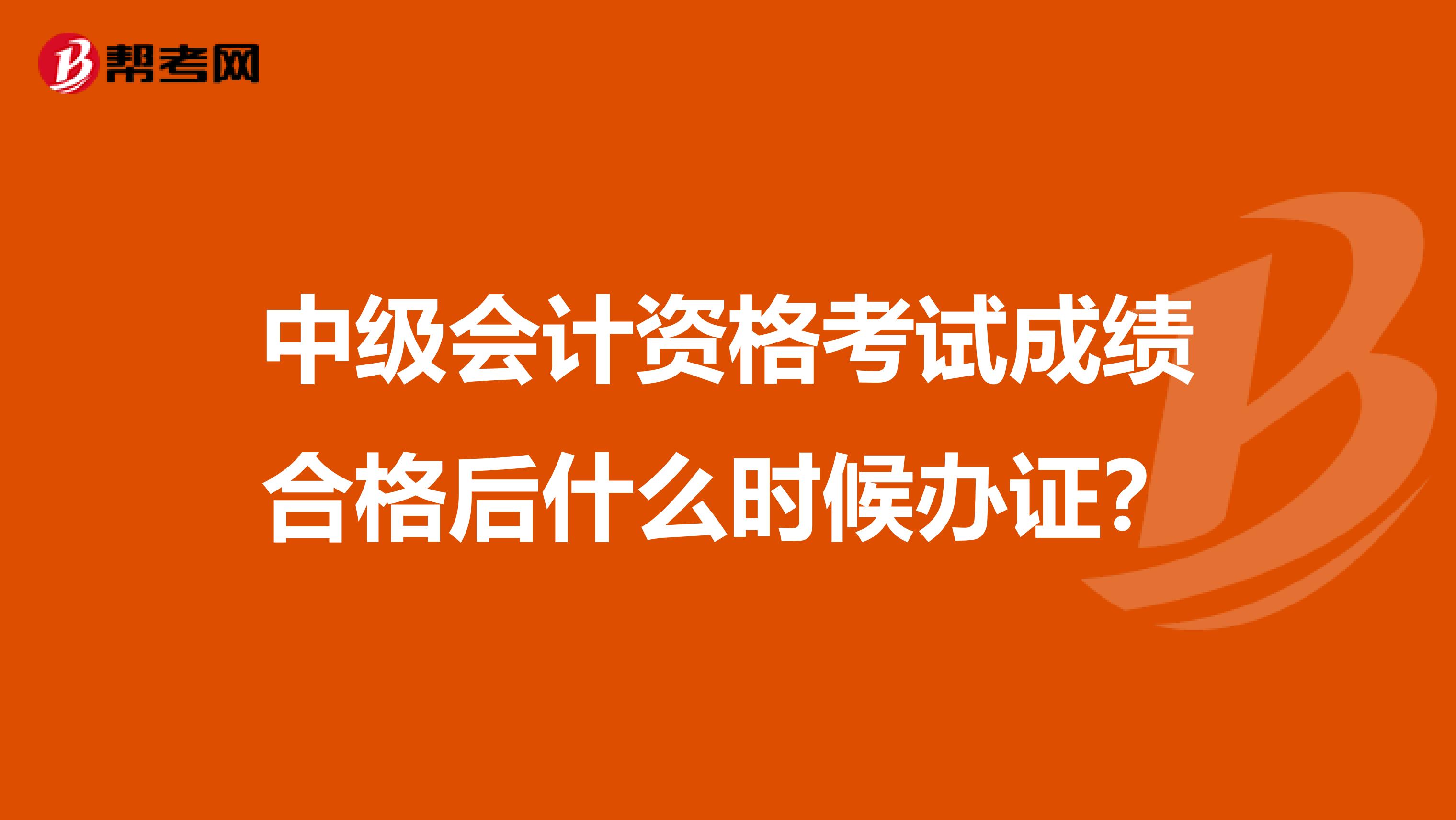 中级会计资格考试成绩合格后什么时候办证？