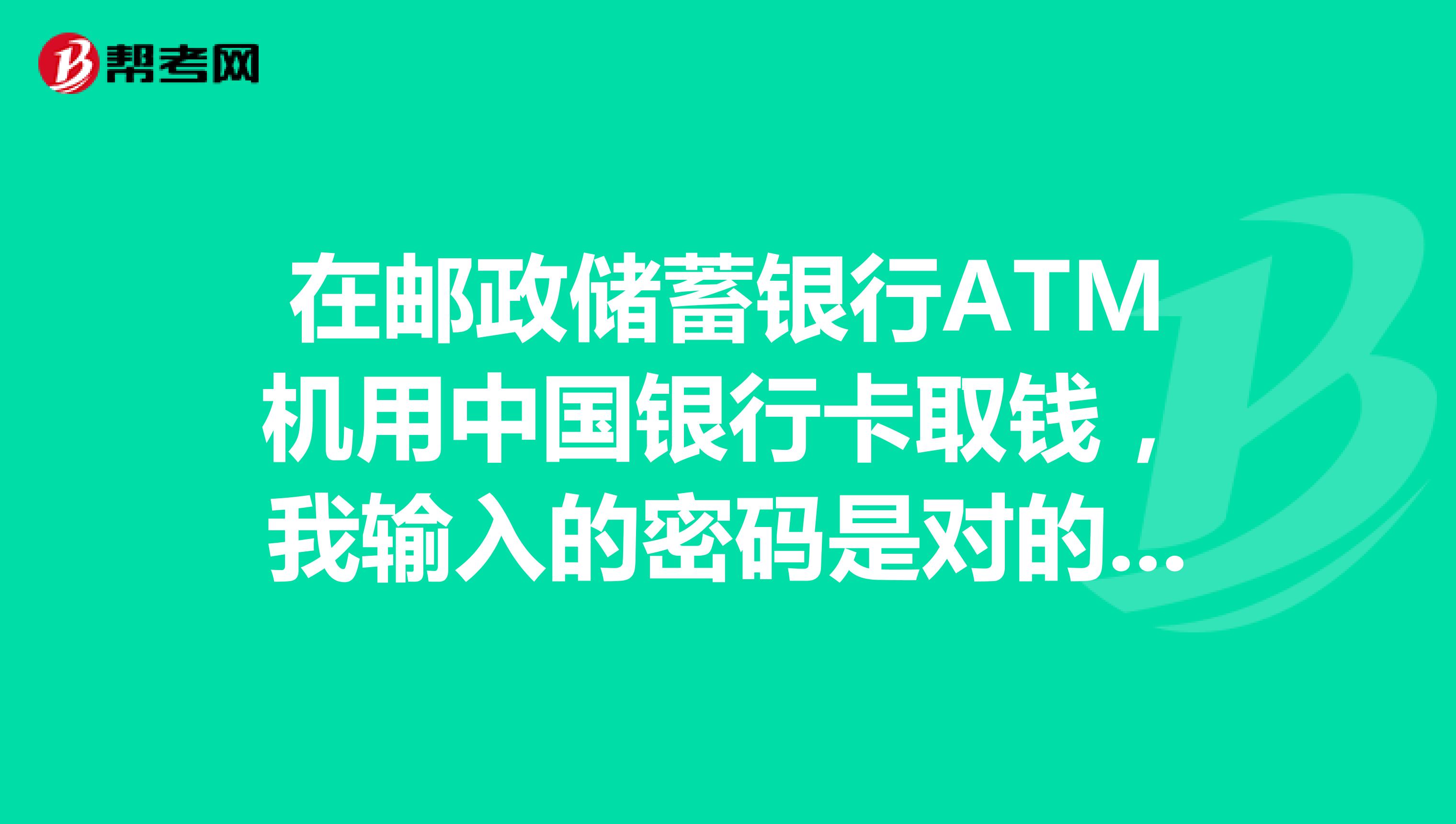 在郵政儲蓄銀行atm機用中國銀行卡取錢,我輸入的密碼是對的但是atm卻