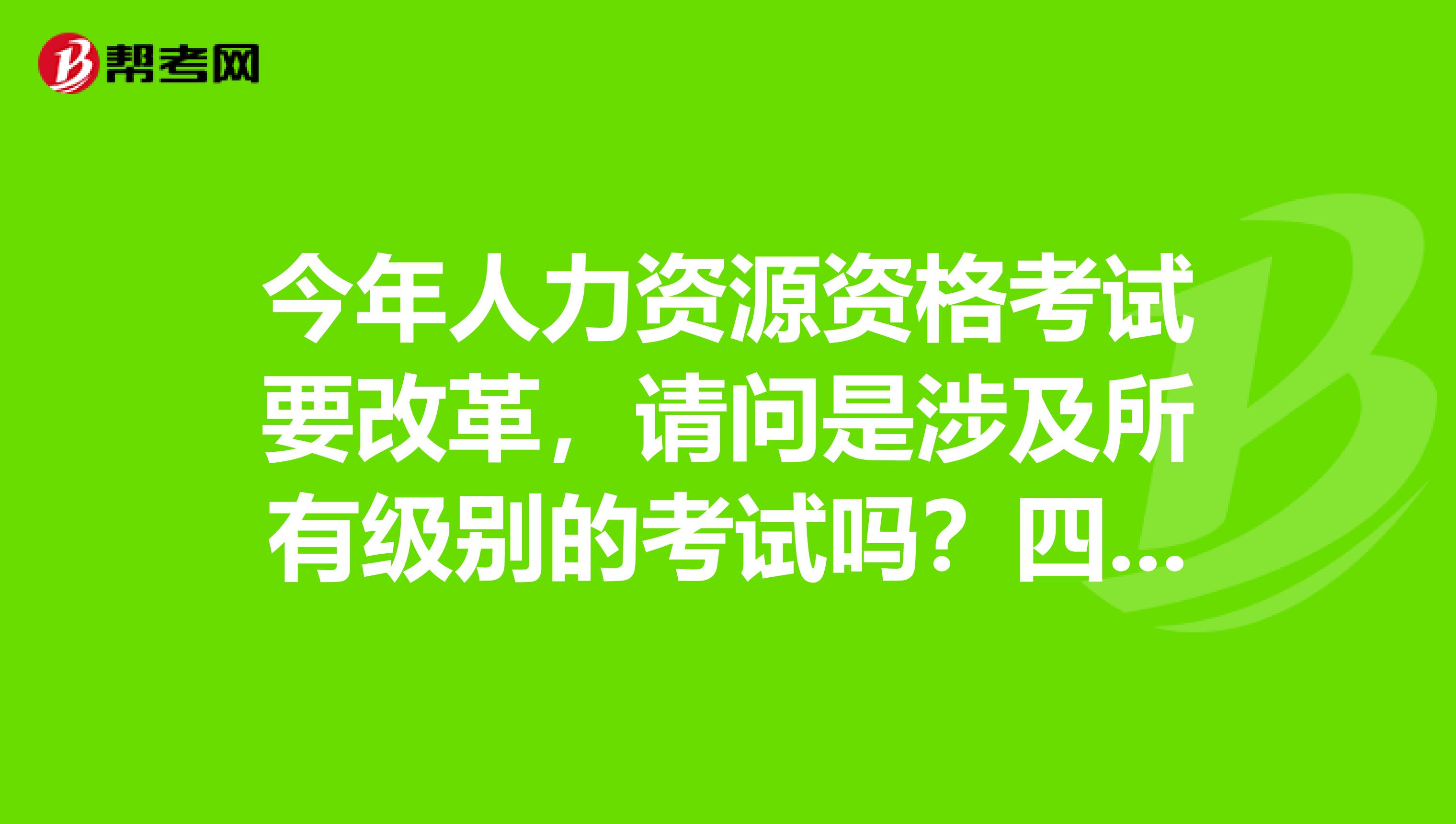 今年人力资源资格考试要改革,请问是涉及所有级别的考试吗?四级员、三级助理、二级师等都涉及吗?
