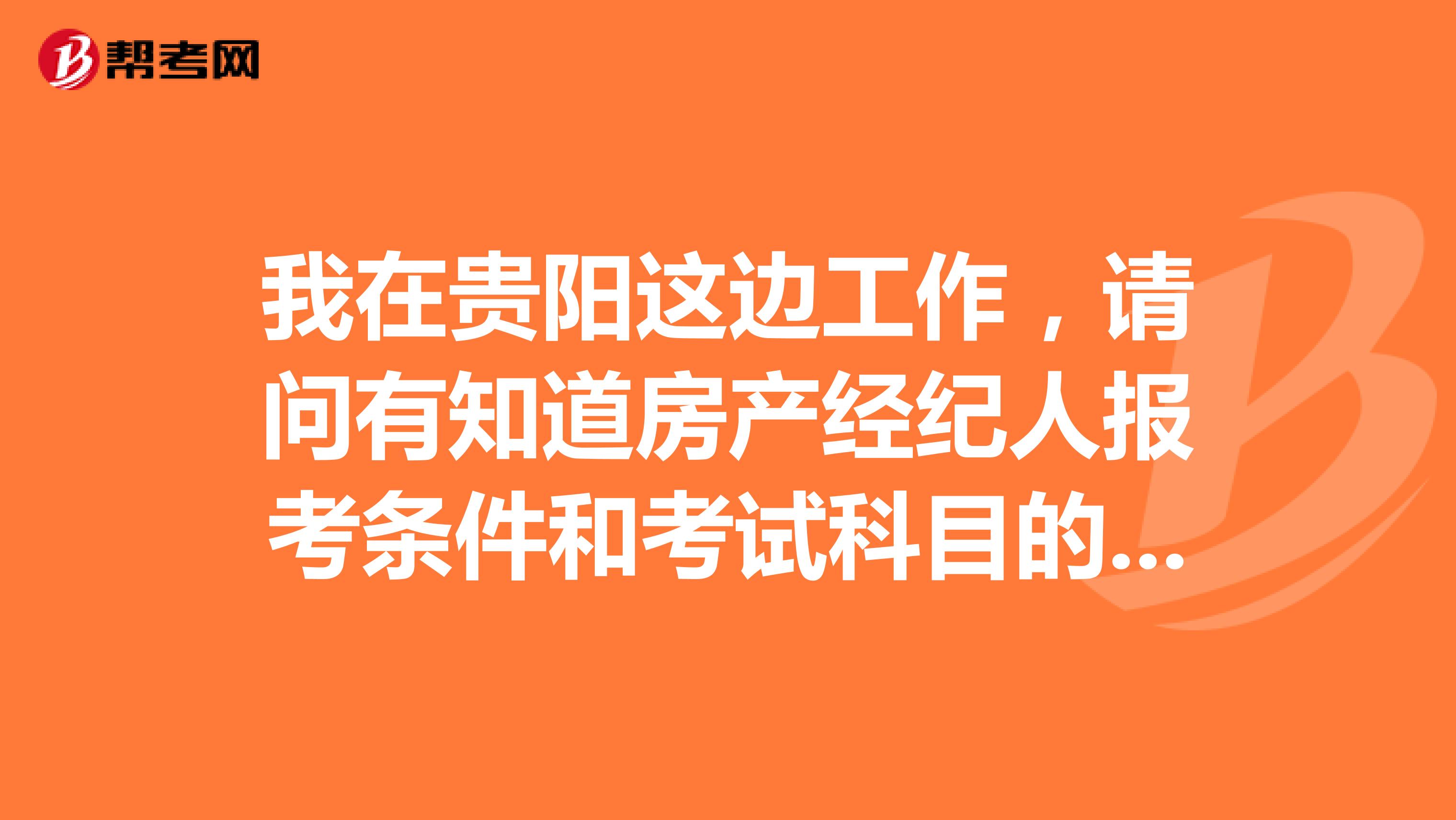 我在贵阳这边工作,请问有知道房产经纪人报考条件和考试科目的吗?