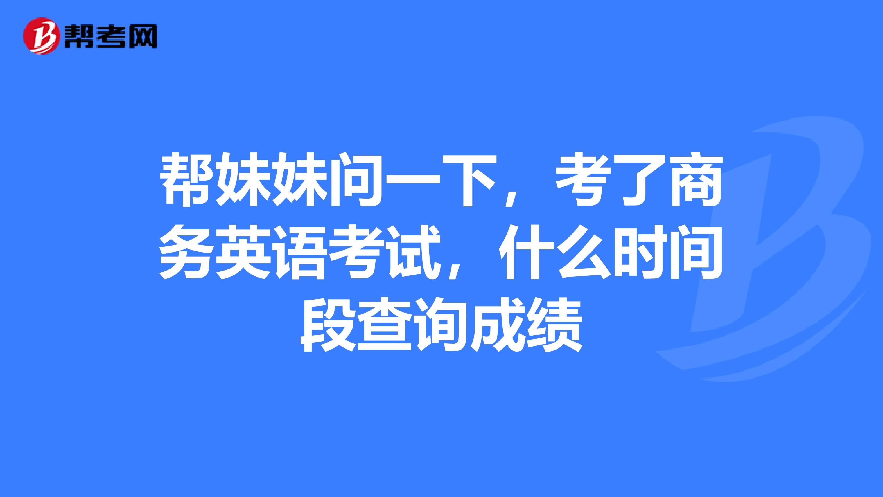 帮妹妹问一下,考了商务英语考试,什么时间段查询成绩