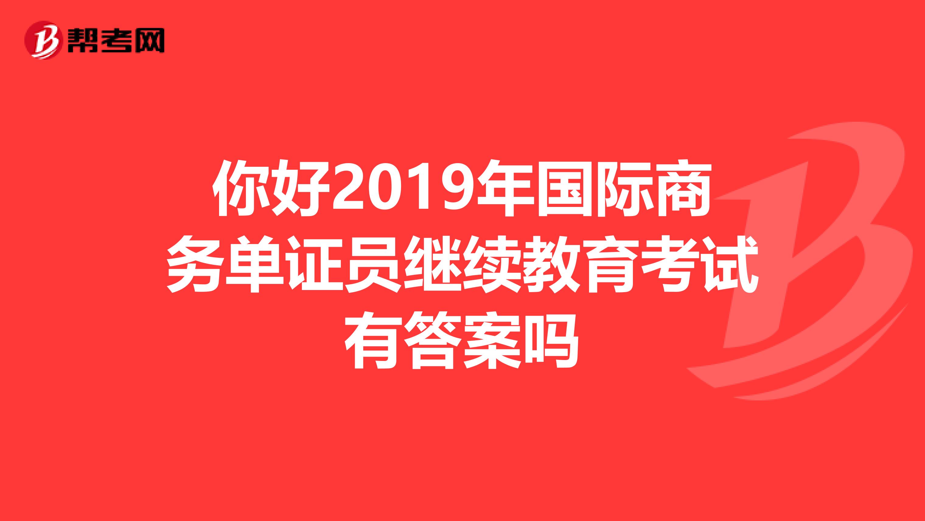 你好2019年国际商务单证员继续教育考试有答案吗