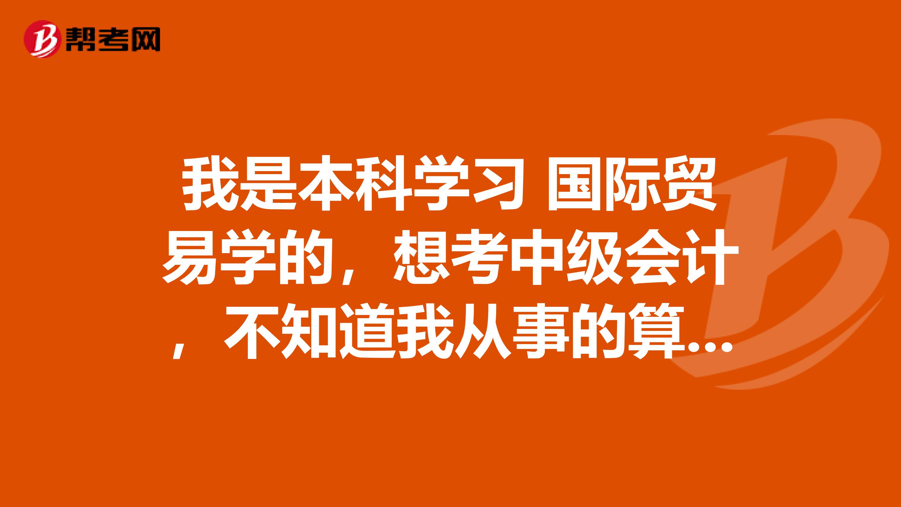 我是本科学习 国际贸易学的，想考中级会计，不知道我从事的算不算相关工作，可以说一下有哪些相关的吗？