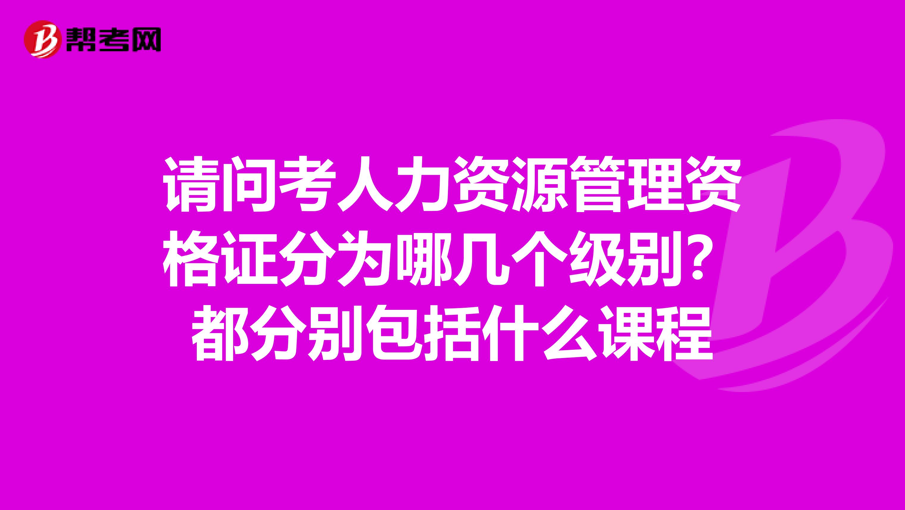 请问考人力资源管理资格证分为哪几个级别？都分别包括什么课程