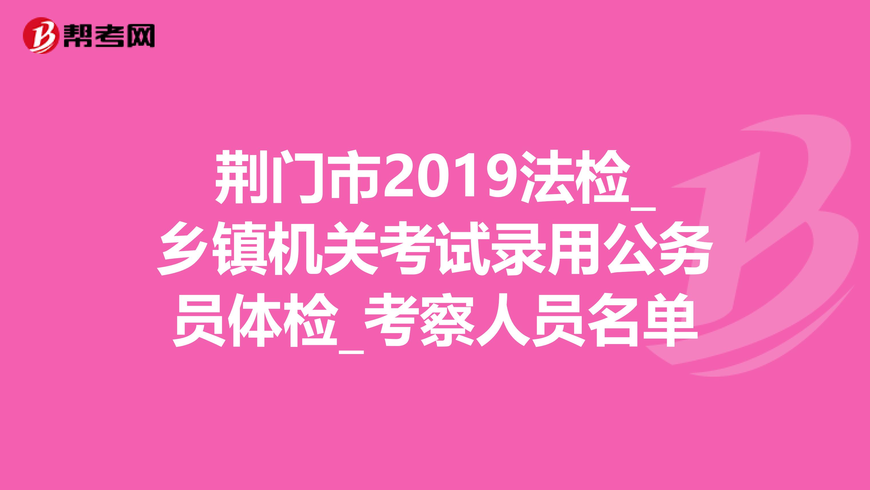 荆门市2019法检_乡镇机关考试录用公务员体检_考察人员名单