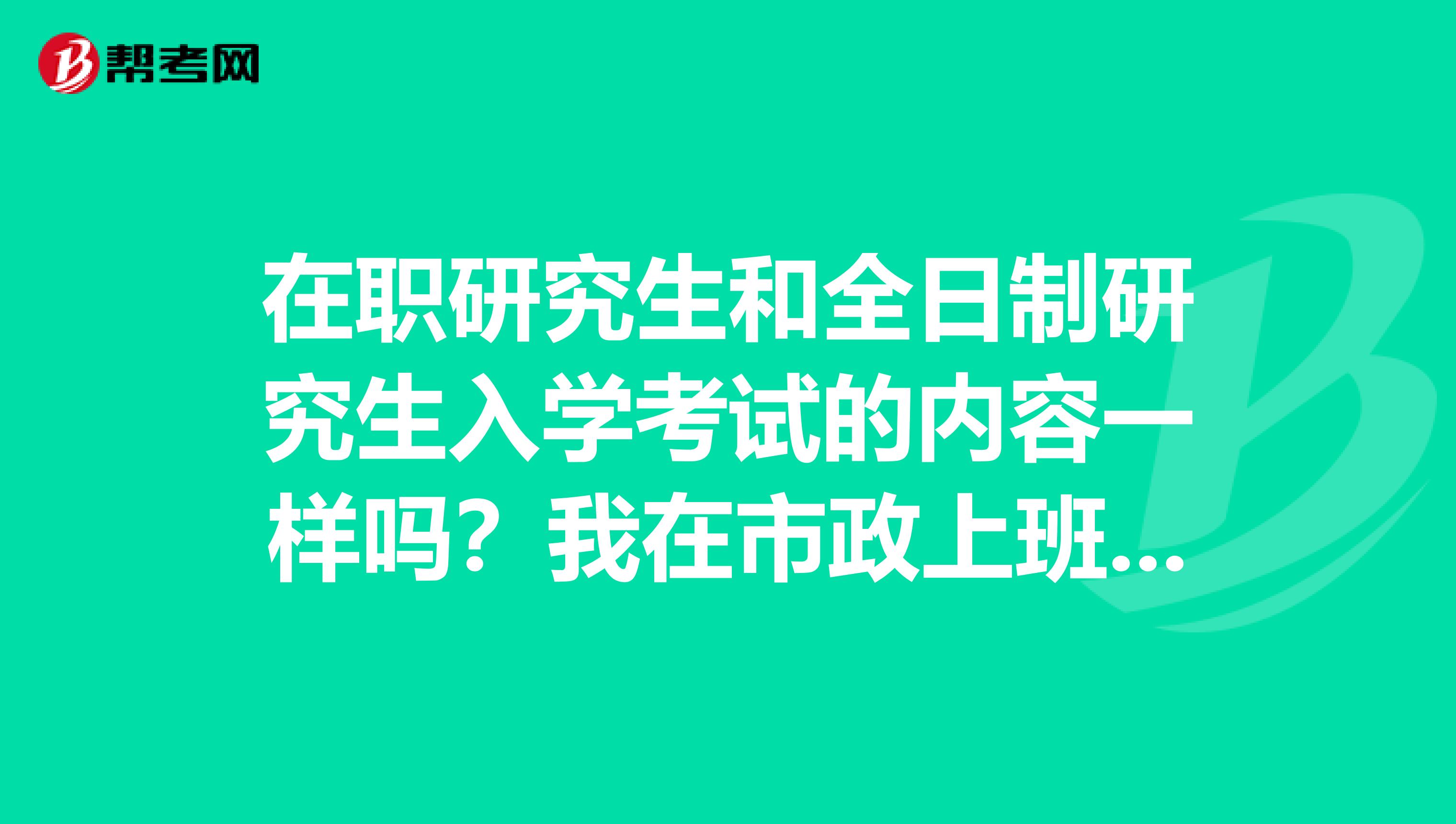 在职研究生和全日制研究生入学考试的内容一样吗？我在市政上班，帮弟弟问的