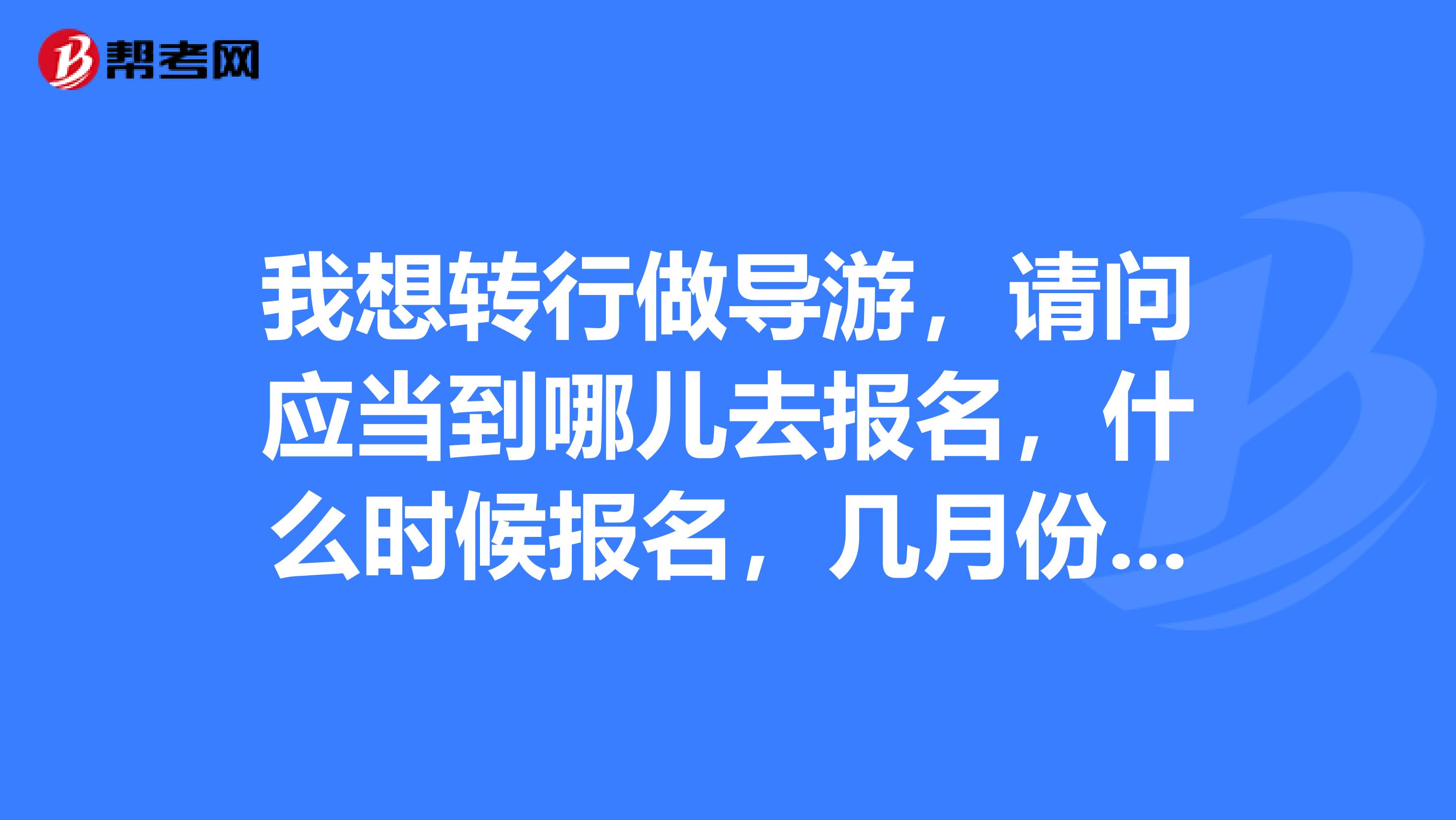 我想转行做导游,请问应当到哪儿去报名,什么时候报名,几月份考试,需要考什么?