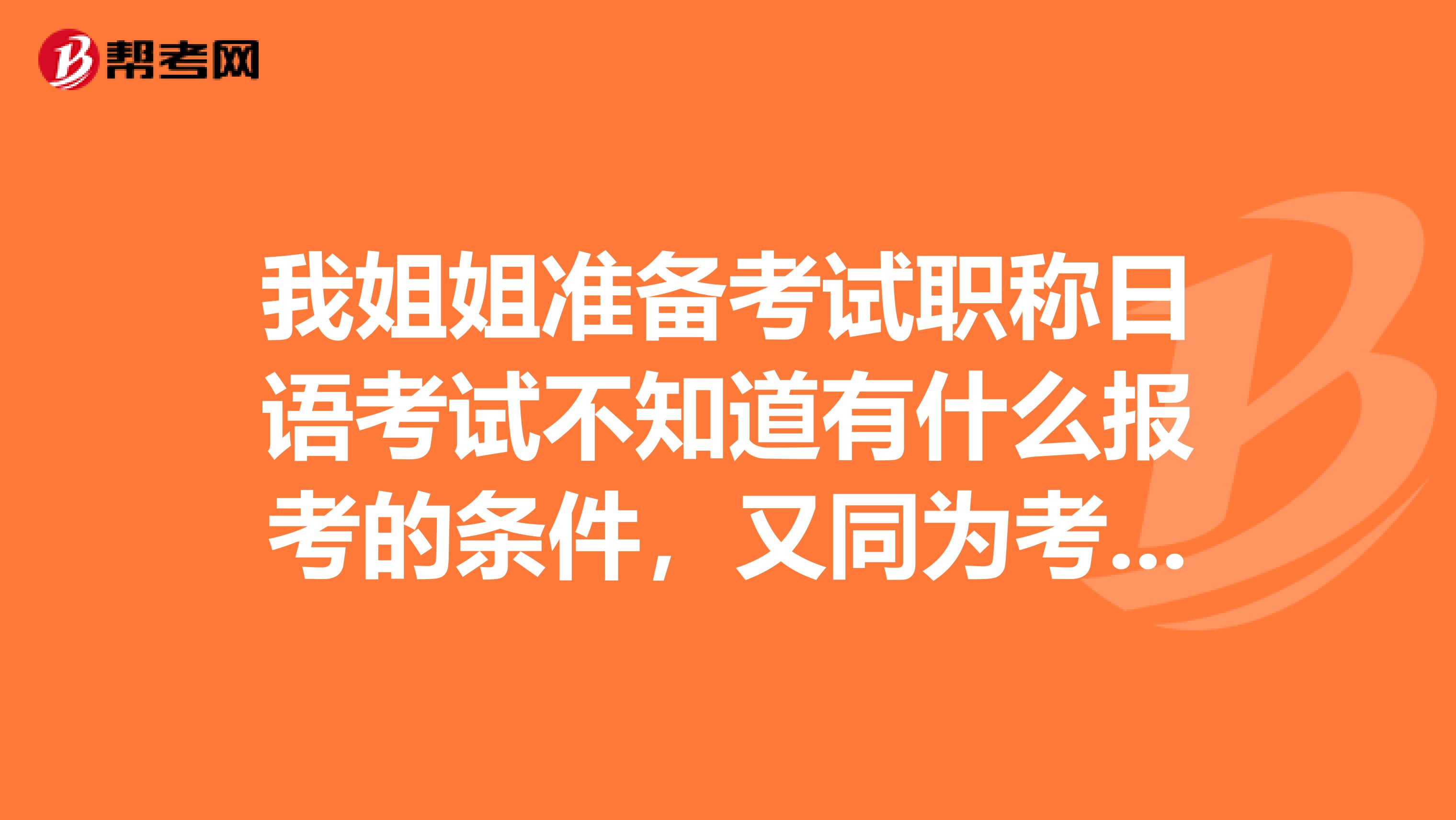 我姐姐准备考试职称日语考试不知道有什么报考的条件,又同为考生的朋友吗