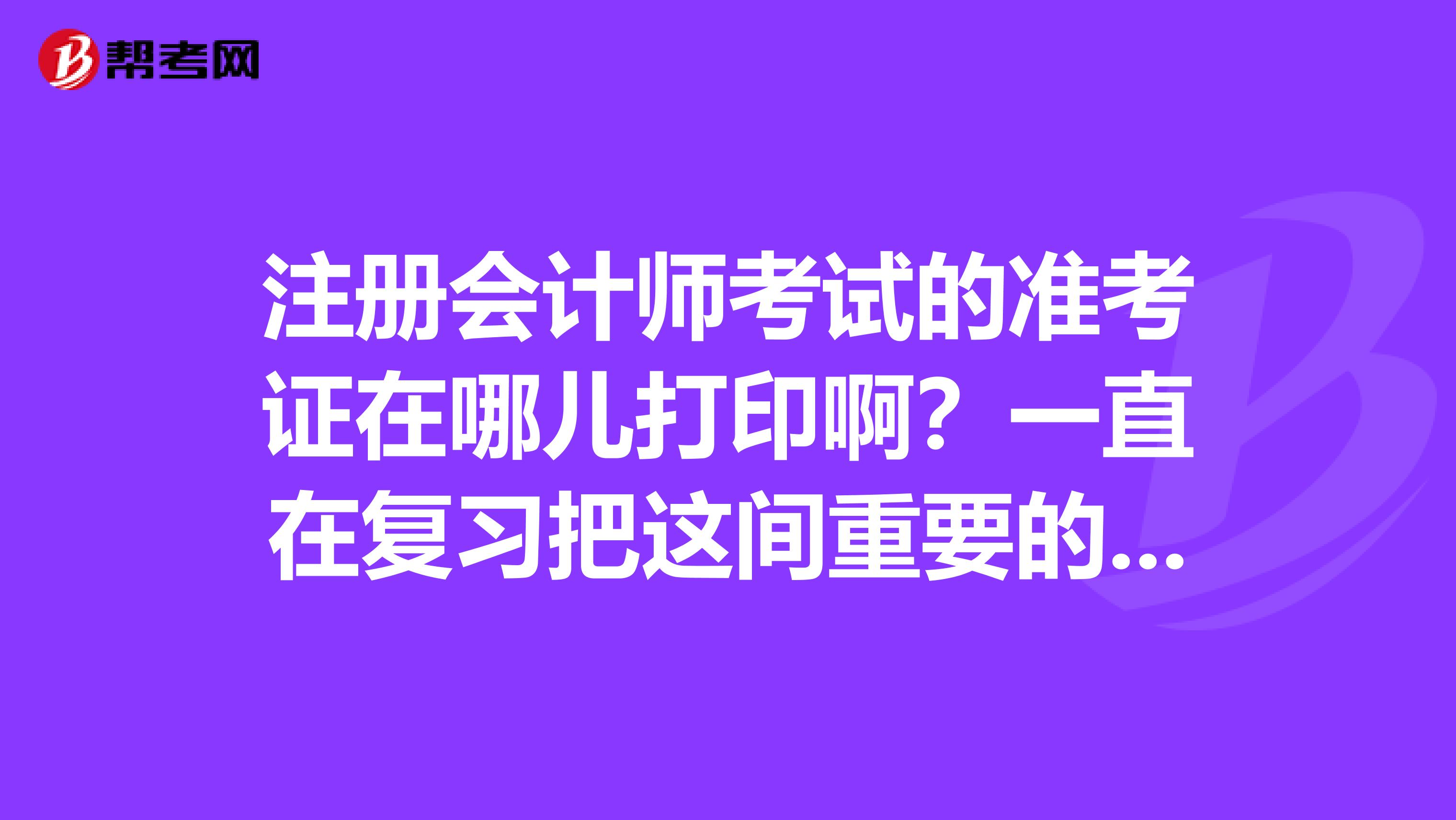 注冊(cè)會(huì)計(jì)師考試的準(zhǔn)考證在哪兒打印啊？一直在復(fù)習(xí)把這間重要的事情差點(diǎn)忘記了