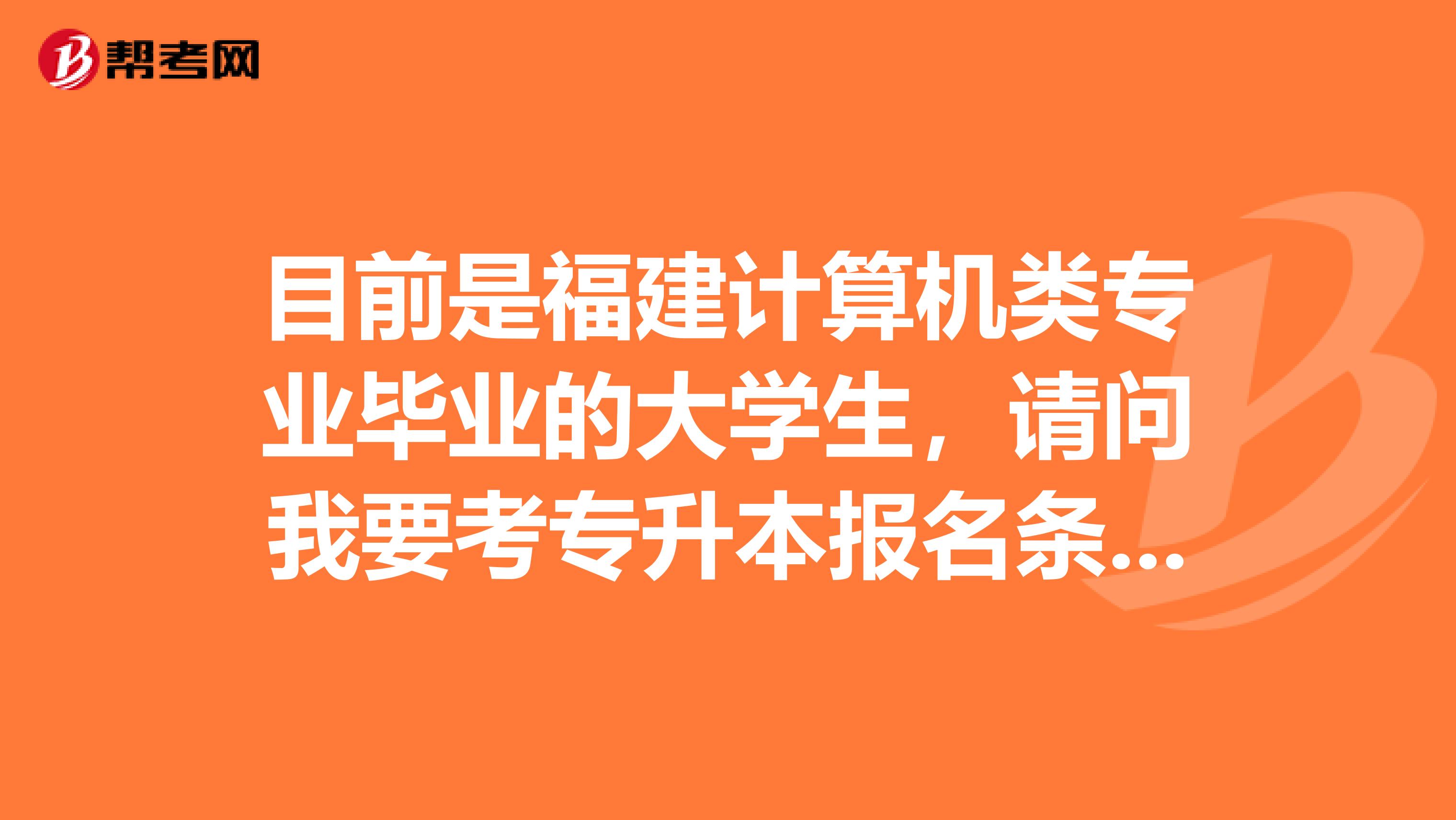 目前是福建计算机类专业毕业的大学生，请问我要考专升本报名条件都是什么啊？