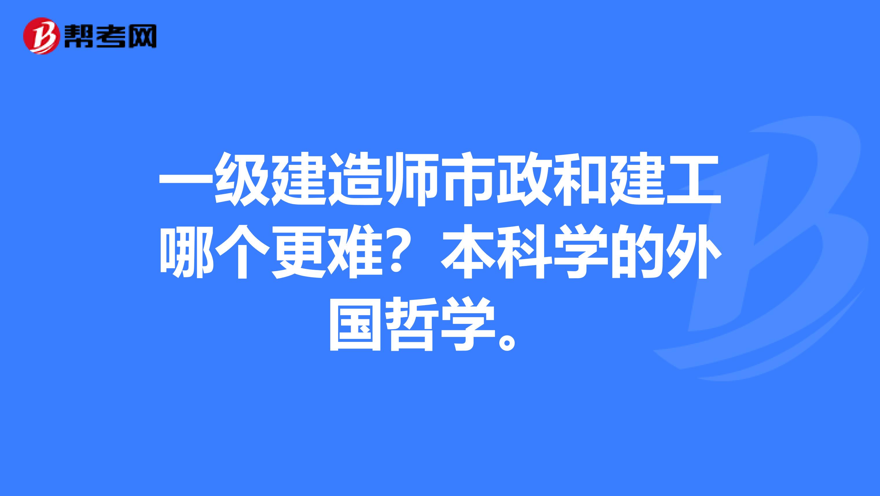 一级建造师市政和建工哪个更难?本科学的外国哲学。