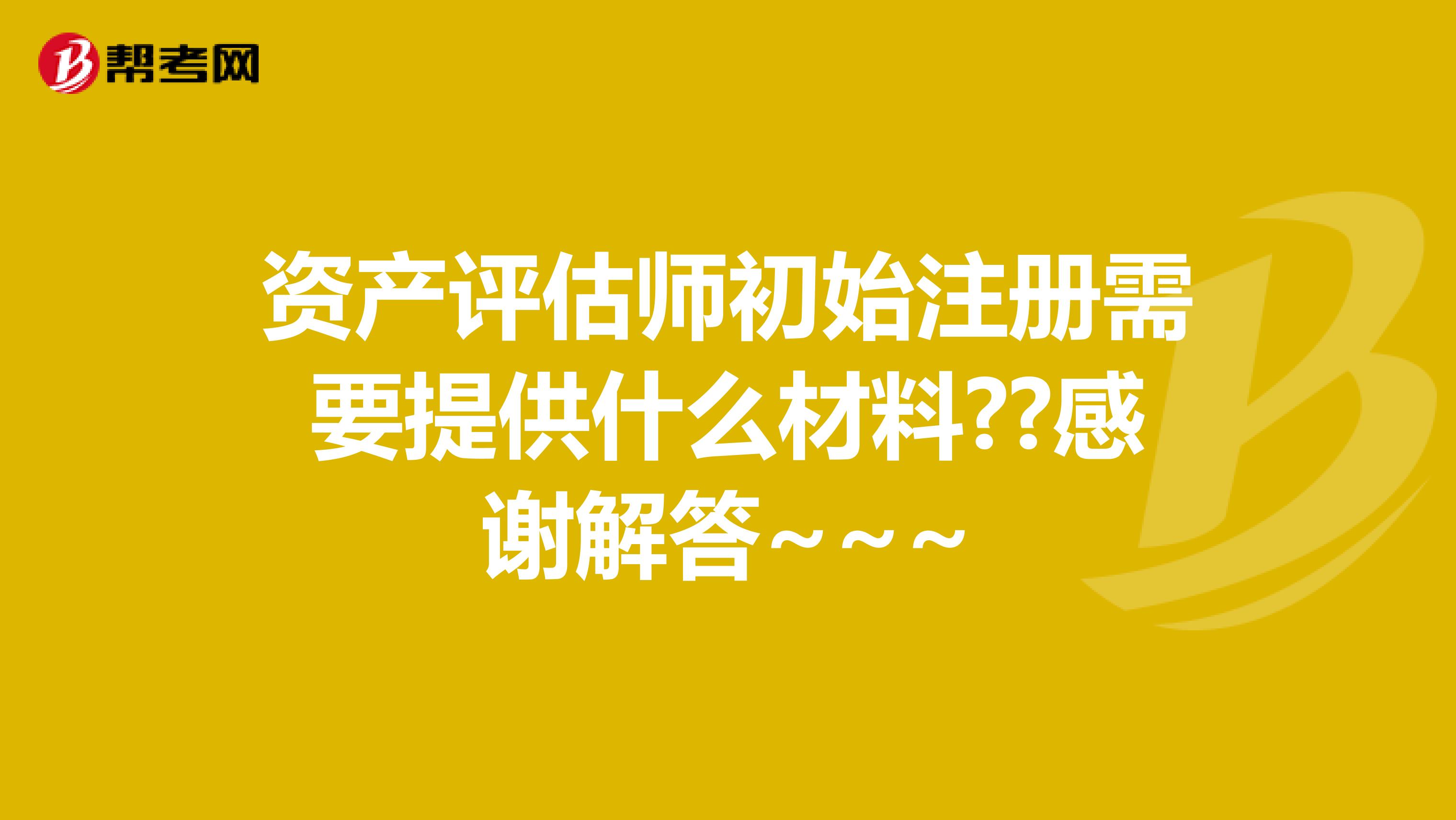 資產(chǎn)評估師初始注冊需要提供什么材料??感謝解答~~~
