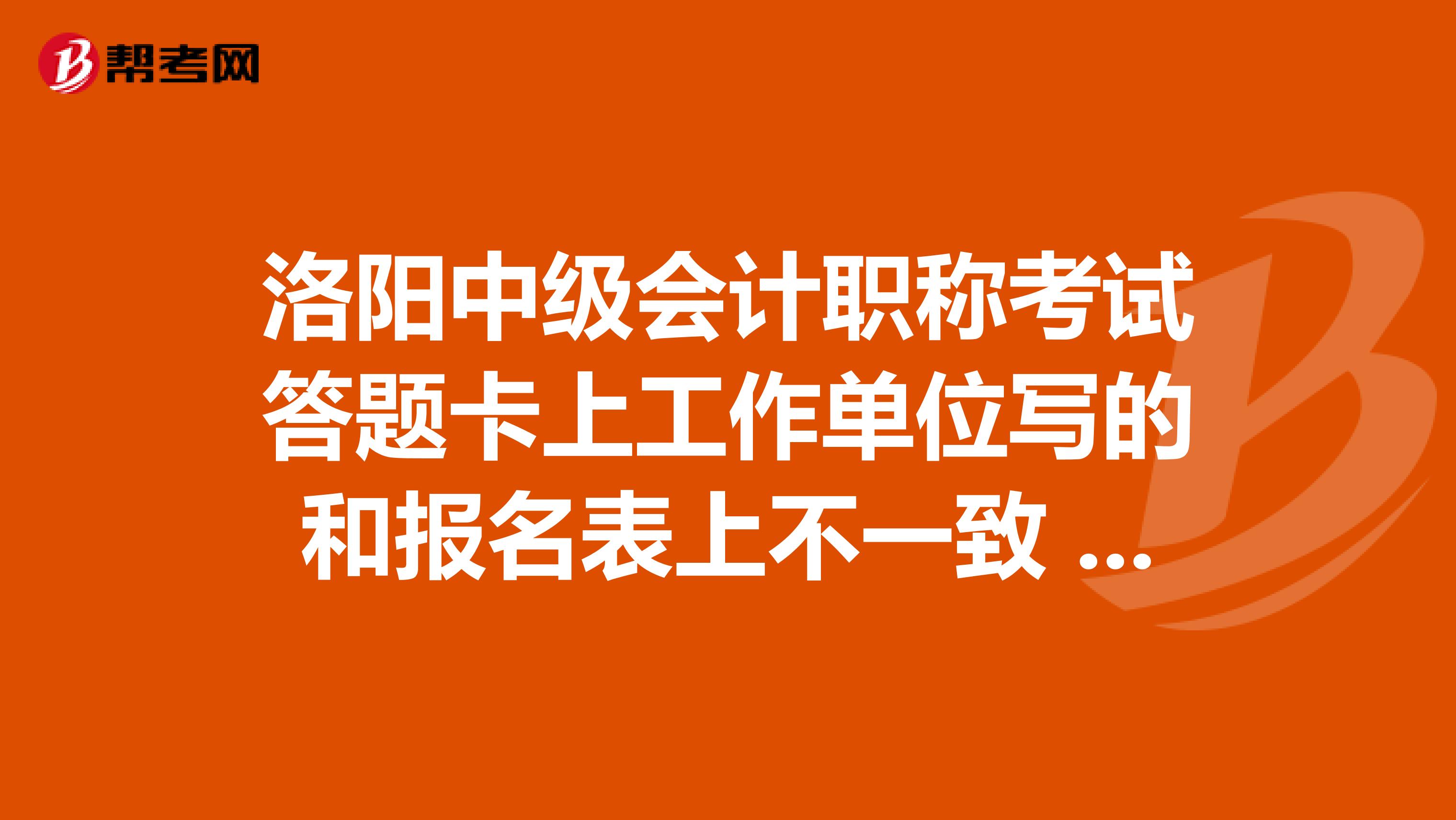 洛陽(yáng)中級(jí)會(huì)計(jì)職稱考試答題卡上工作單位寫的和報(bào)名表上不一致 有問(wèn)題嗎 我準(zhǔn)考證號(hào) 姓名 身份證號(hào)都對(duì)了