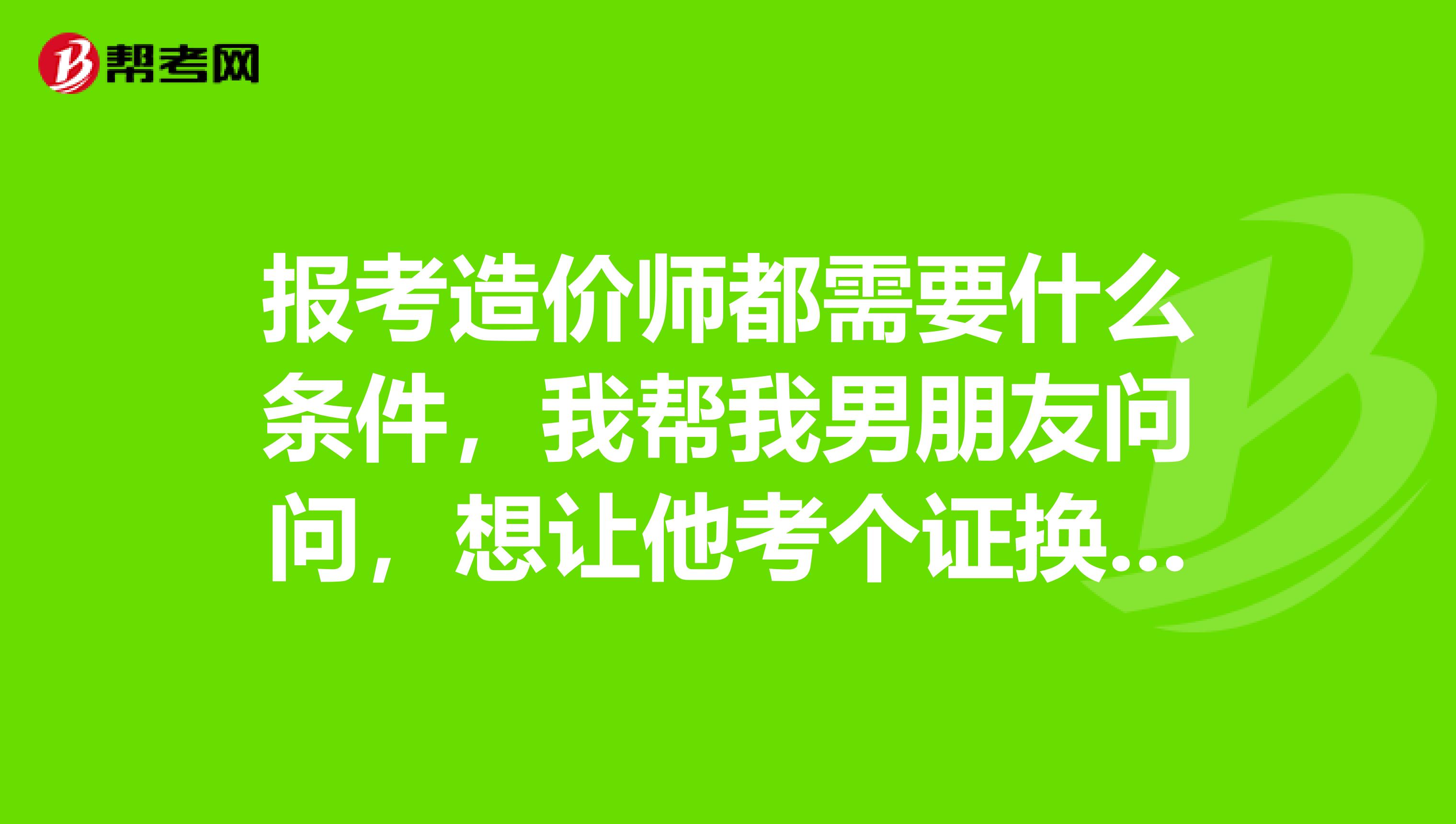 报考造价师都需要什么条件，我帮我男朋友问问，想让他考个证换个工资高点的工作