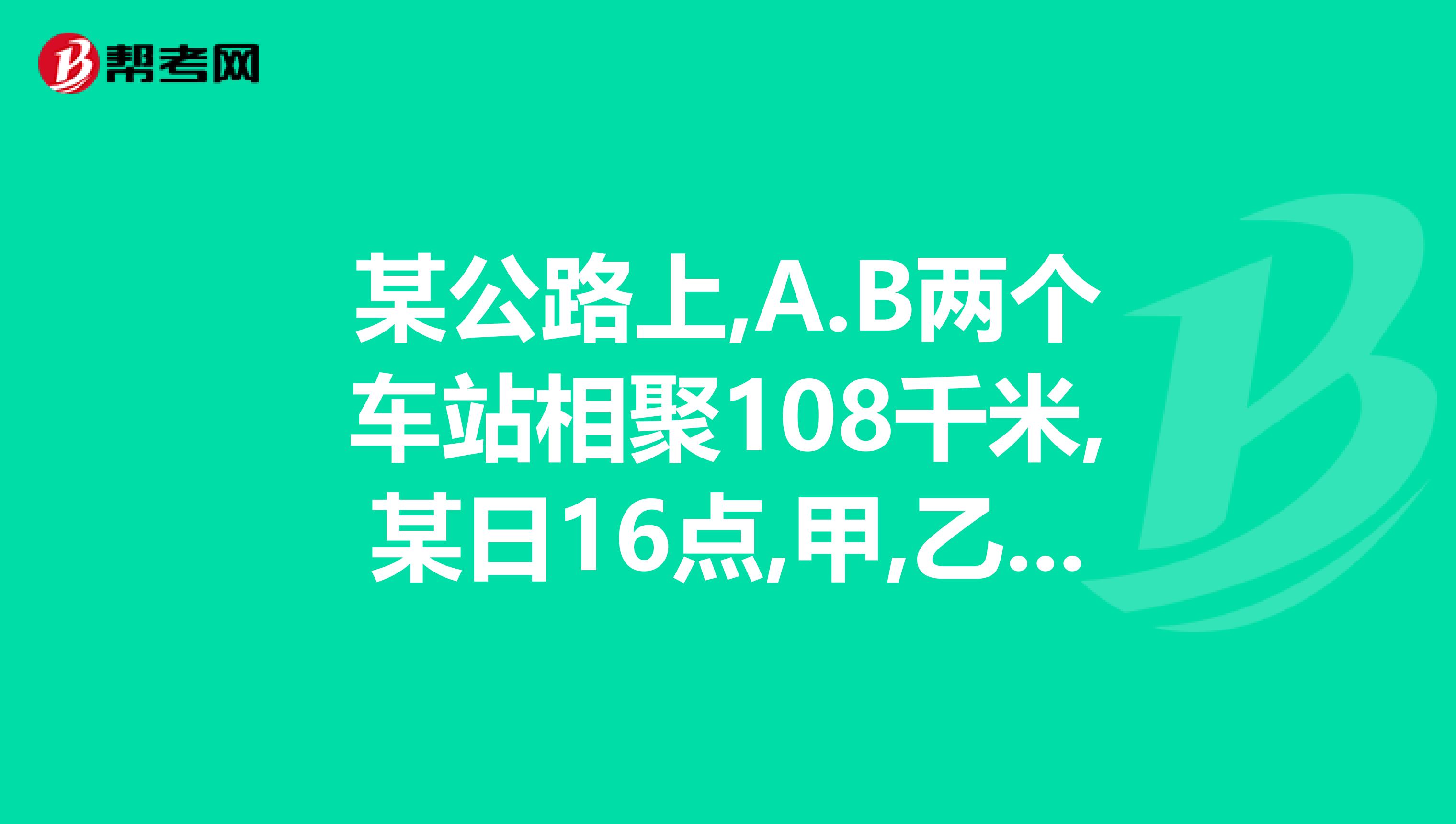 某公路上,A.B两个车站相聚108千米,某日16点,甲,乙两辆汽车分别从A.B两地同时出发.相向而行
