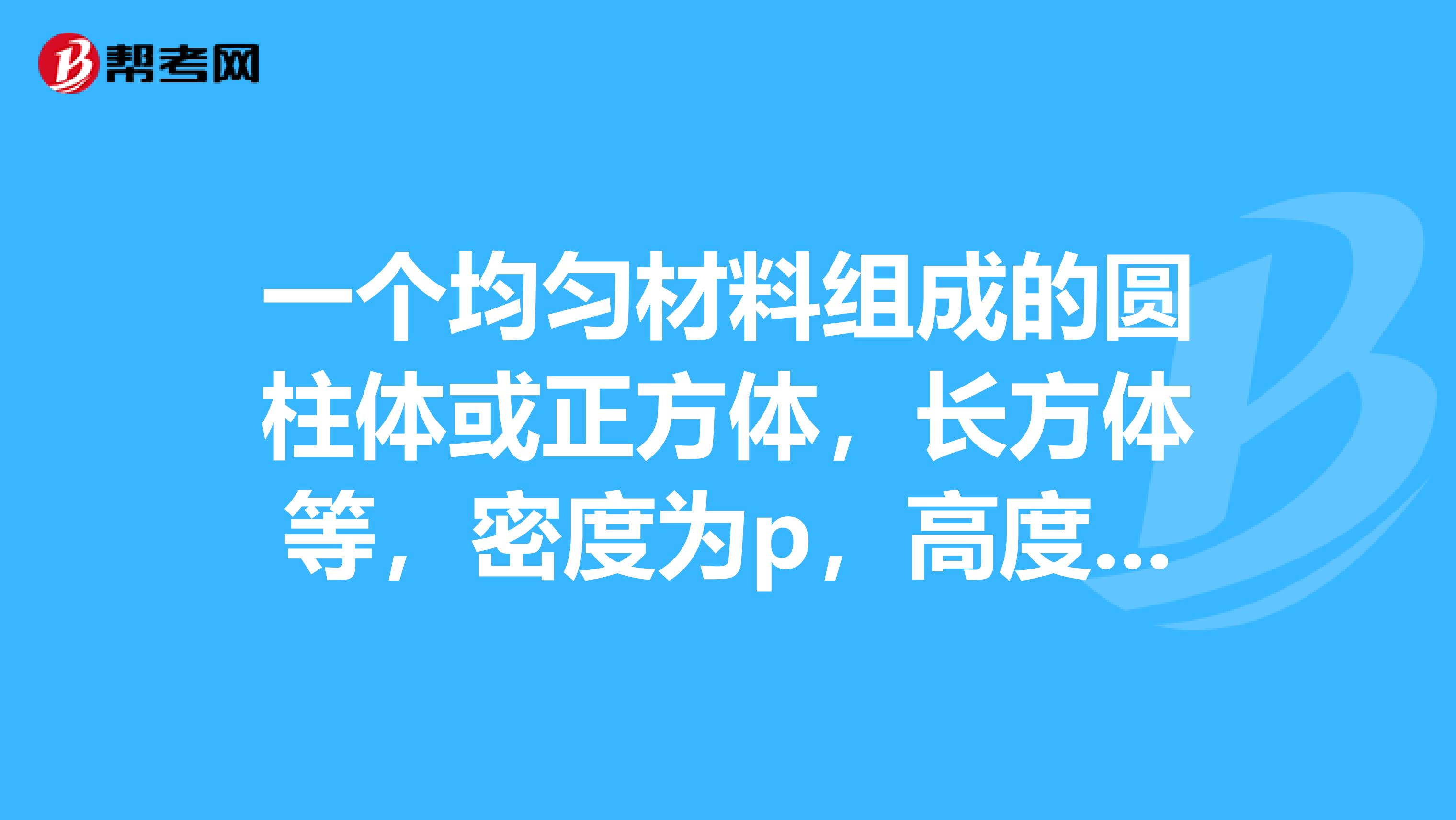 一个均匀材料组成的圆柱体或正方体,长方体等,密度为p,高度为H,底面积为S,放置于水平地面上,试通过计算证明圆柱体对地面的压强与其底面积无关