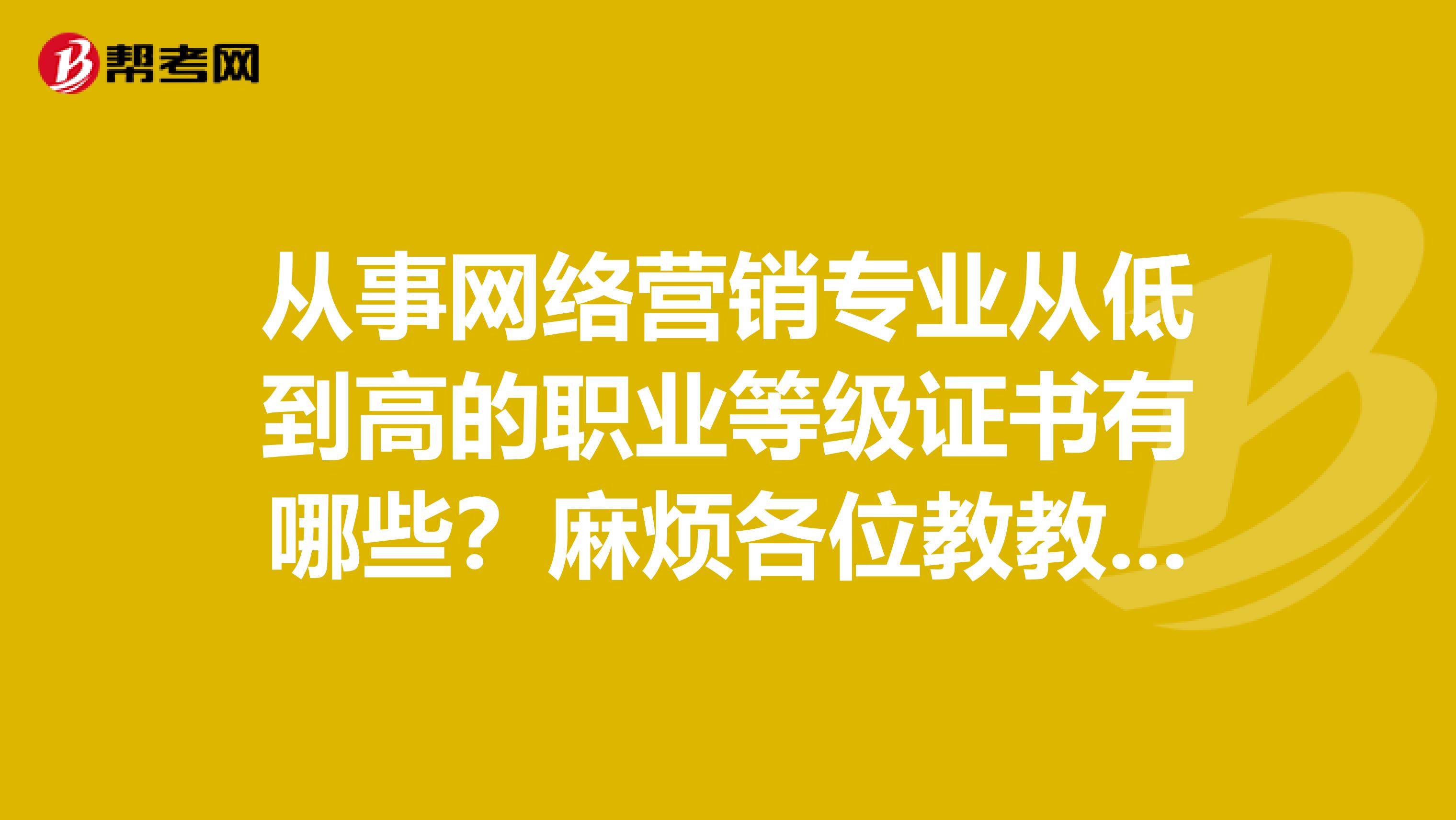 从事网络营销专业从低到高的职业等级证书有哪些？麻烦各位教教我谢谢