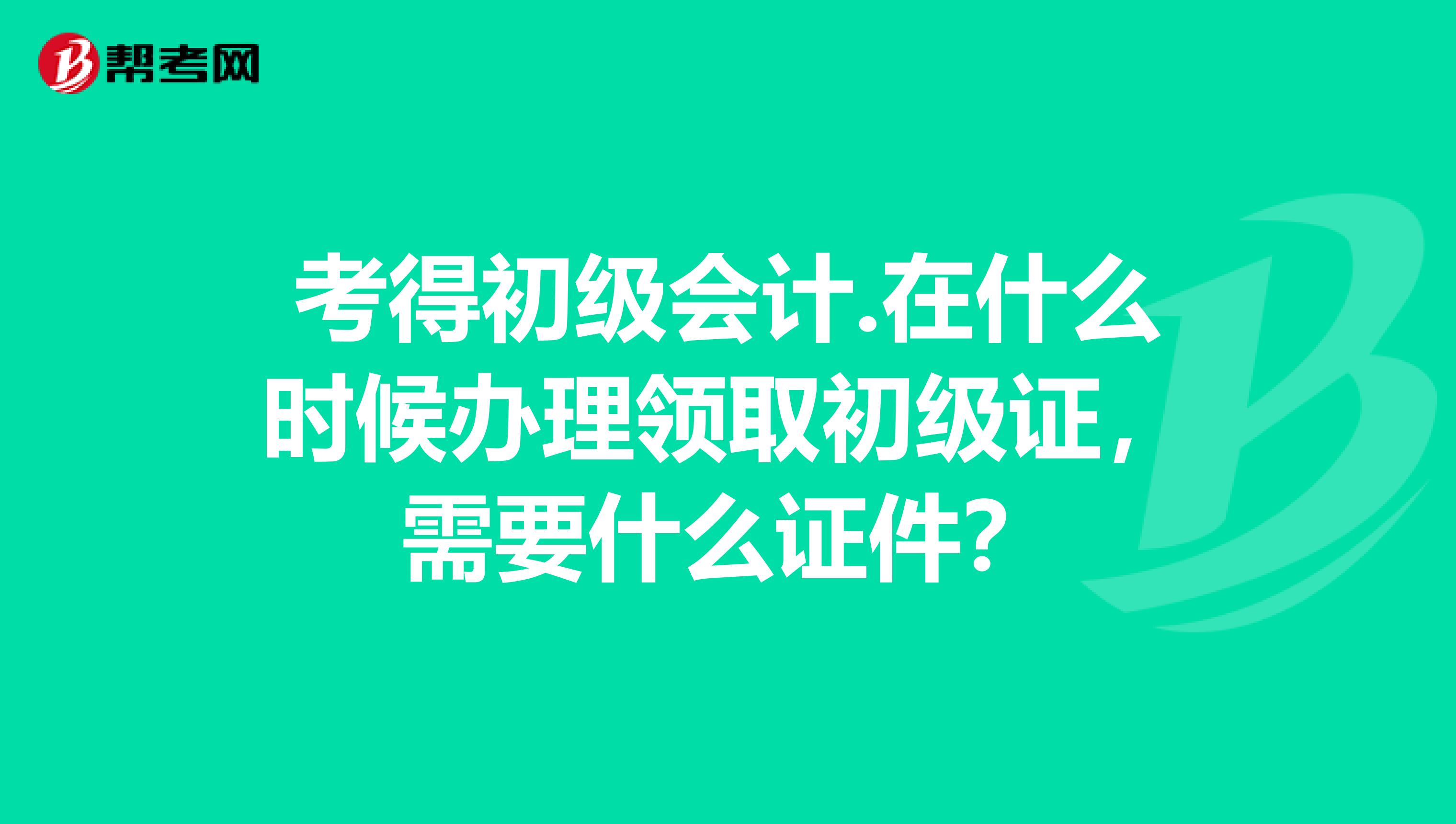 考得初级会计.在什么时候办理领取初级证，需要什么证件？