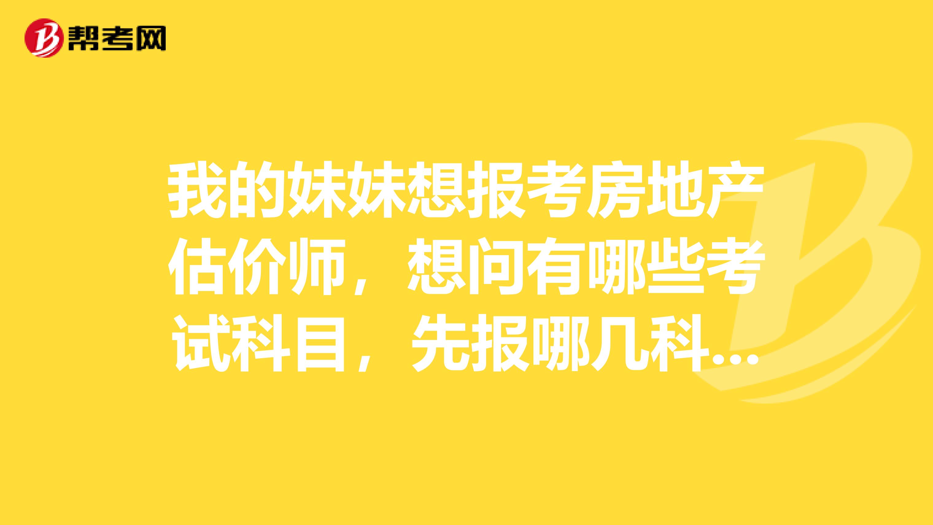我的妹妹想报考房地产估价师，想问有哪些考试科目，先报哪几科比较好