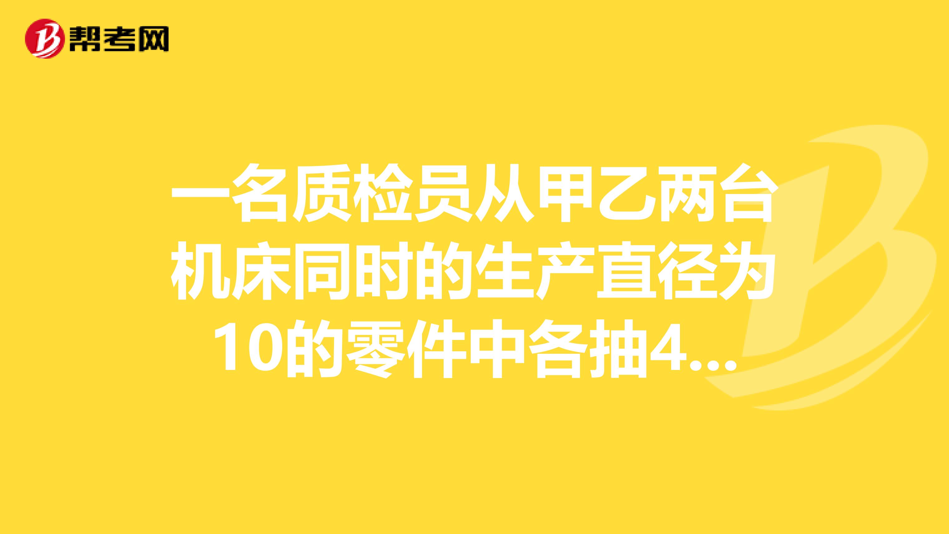 一名质检员从甲乙两台机床同时的生产直径为10的零件中各抽4件测量,结果如下甲10,9.8,10,10.2乙10.1,10,9.9,10你知道质检员将通过怎样的运算,来判断哪台机床生产零件质量更符合要求?运用已学的统计学知识回答