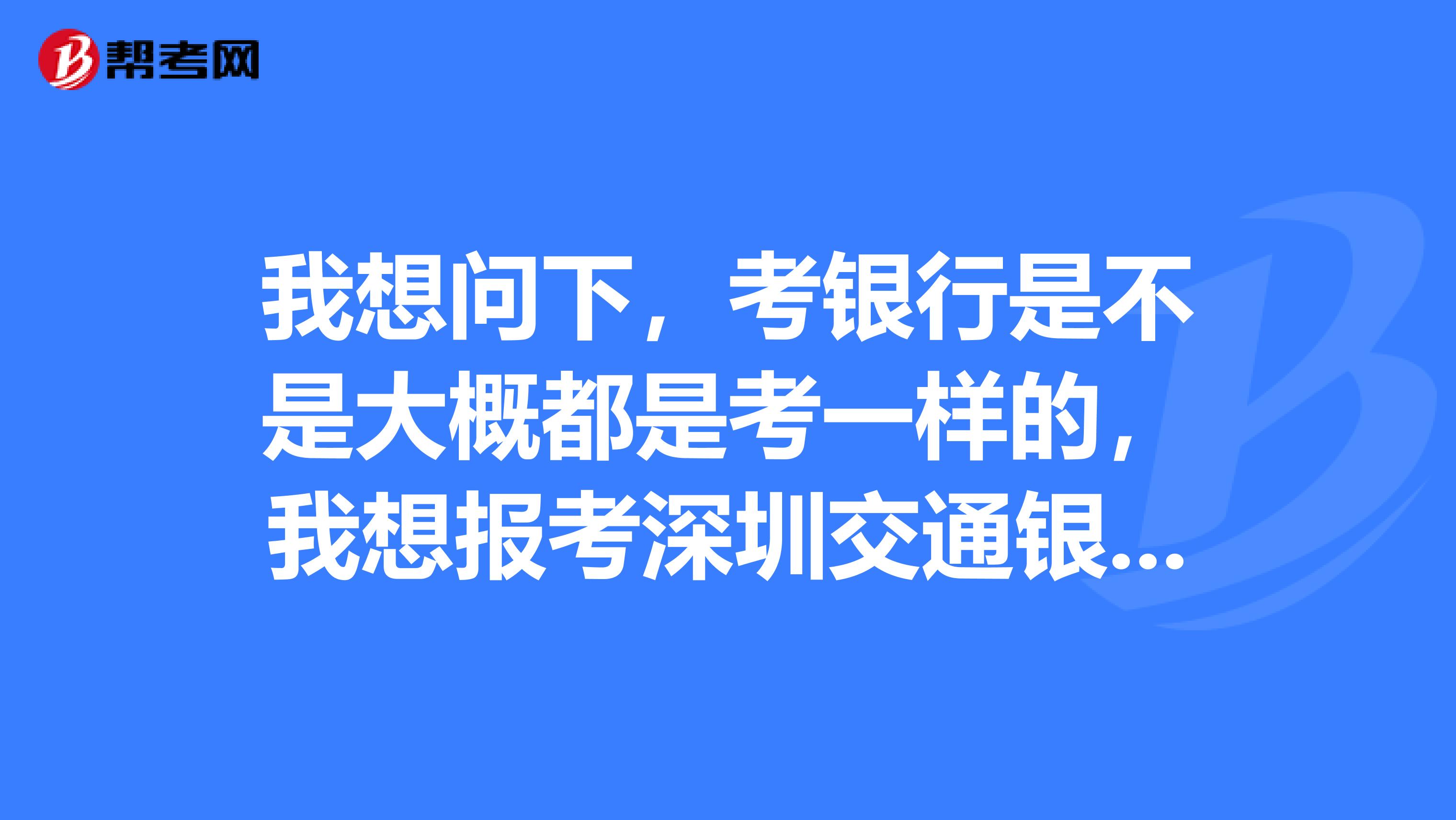 我想问下,考银行是不是大概都是考一样的,我想报考深圳交通银行的技术岗,笔试题都是一样的吗?