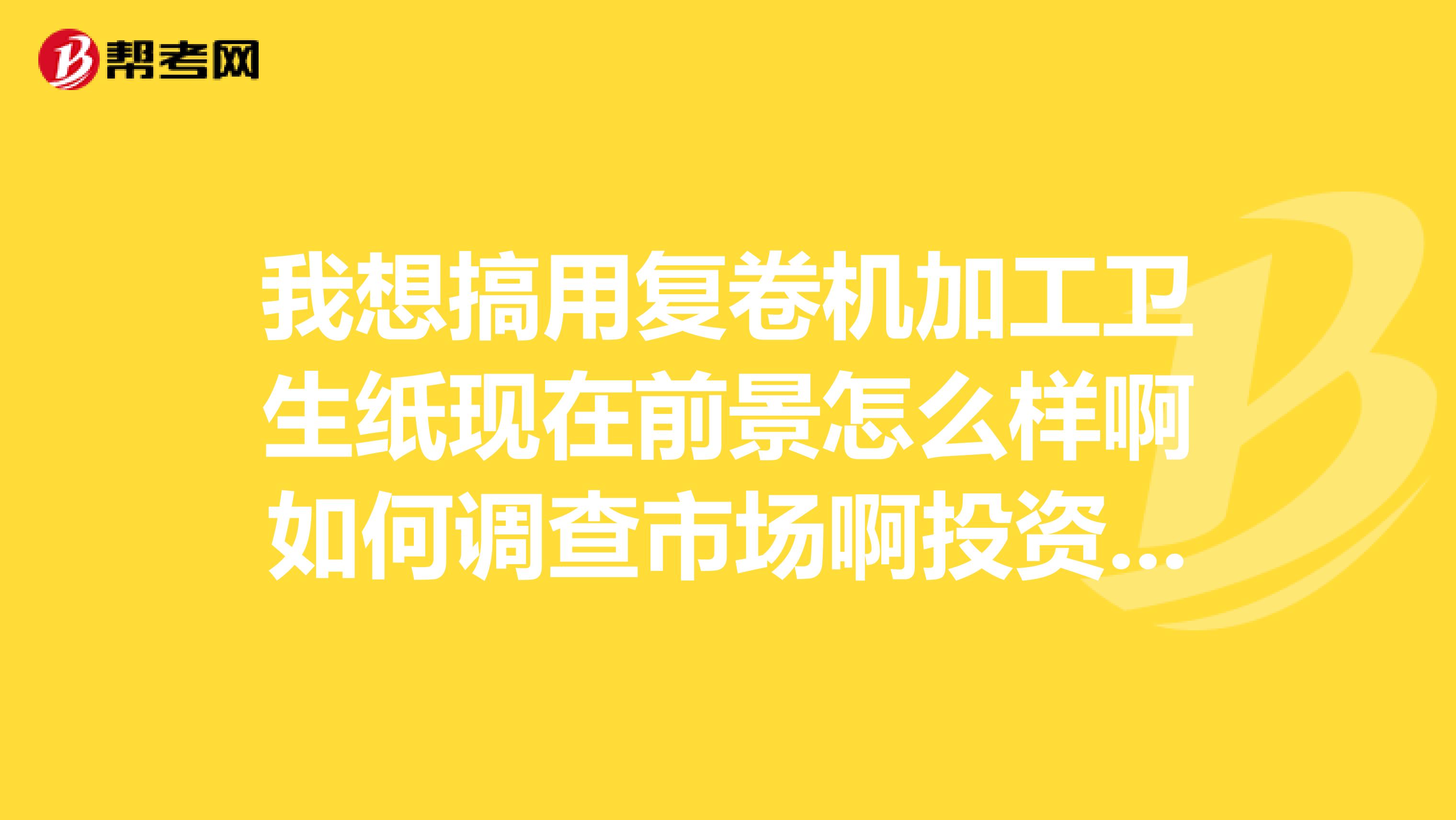 我想搞用复卷机加工卫生纸现在前景怎么样啊如何调查市场啊投资需要多少做这个行业需要注意什么
